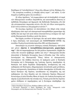 6
Νικόδημος τό “πολυθρύλλητον”, ὅπως λέει, ἀξίωμα τοῦ ἁγ. Μαξίμου, ὅτι:
“ Τὰς γενομένας συνόδους, ἡ εὐσεβὴς πίστις κυροῖ ”, καὶ πάλιν, “ἡ τῶν
δογμάτων ὀρθότης κρίνειτὰς συνόδους.”,
δ) τέλος ὀφείλουν, “νὰ συμφωνήσουν καὶ νὰ ἀποδεχθοῦν τὰ παρὰ
τῶν Οἰκουμενικῶν συνόδων διορισθέντα, καὶ κανονισθέντα ἅπαντες οἱ
ὀρθόδοξοι Πατριάρχες καὶ Ἀρχιερεῖς τῆς Καθολικῆς Ἐκκλησίας, εἴτε διὰ
τῆς αὐτοπροσώπου παρουσίας αὐτῶν, εἴτε διὰ τῶν ἰδίων τοποτηρητῶν,
ἢ καὶ τούτων ἀπόντων, διὰ γραμμάτων αὐτῶν.”9.
Τὰ ἀνωτέρω ὀφείλουν νὰ ἀποτελέσουν τὸν ὁδηγὸ στὴν τελικὴ
ἀξιολόγηση τόσο περὶ τοῦ οἰκουμενικοῦ-πανορθοδόξου χαρακτήρα τῆς
ΑκΜΣ, ὅσο καὶ περὶ τοῦ κατὰ πόσον ἀποτελεῖ ὂντως συνέχεια τῶν πρὸ
αὐτῆς Οἰκουμενικῶν Συνόδων, κατὰ τὴν πίστιν.
Κατ᾽ἀρχὰς γεννᾶται τὸ ἐρώτημα, ἐὰν καὶ κατὰ πόσον πληροῦται
ὁ ὅρος ἀπαίτησις τοῦ κανονισμοῦ γιὰ ΠΑΝΟΡΘΟΔΟΞΟ ΚΥΡΟΣ τῆς
συνόδου. Ἡ μόνη δυνατὴἀπάντηση εἶναι ΟΧΙ, καὶ ἐξηγούμαστε:
Ἀπουσίαζαν ὡς γνωστὸν τέσσερεις τοπικὲς Ἐκκλησίες· ἀπὸ αὐτὸ
καὶ μόνον αἵρεται ὁ πανορθόδοξος-οἰκουμενικὸς χαρακτήρας
της10· ἐδῶ νὰ παρατηρήσουμε ὅτι διὰ χειλέων ἐπισκοπικῶν, ἐλέχθη ὅτι
τοῦτο δὲν συνιστᾶ πρόβλημα καθότι καὶ στὴ Γ´ Οἰκουμενικὴ Σύνοδο
ἀπουσίαζε ἡ Ἐκκλησία Ἀντιοχείας, ὅμως ἡ Σύνοδος παρ᾽ ὅλα ταῦτα,
λειτούργησε ὡς Οἰκουμενική! Ὅπως πάντα οἱ οἰκουμενιστὲς
διαστρέφουν τὴν ἀλήθεια λέγοντας τὰ πράγματα μισά: ἡ Ἐκκλησία
Ἀντιοχείας καὶ ὁ Πατριάρχης της Ἰωάννης, ἔχοντες παρεξηγήσει τὴ
θεολογία τοῦ ἁγίου Κυρίλλου Ἀλεξανδρείας, ἀντιδρῶντας καὶ στὴ
καθαίρεση τοῦ Νεστορίου, ἐδημιούργησαν ἀντισύνοδο μαζὺ μὲ ἄλλους,
ὄντως νεστοριανούς, ἐπισκόπους οἱ ὁποῖοι ἀποκήρυξαν τὴ Σύνοδο τῶν
ἁγίων Πατέρων τῆς Ἐφέσου, κατεδίκασαν τὶς ἀποφάσεις της καὶ
καθαίρεσαν τὸν ἅγιο Κύριλλο καὶ τὸν ἐπίσκοπο Ἐφέσου Μέμνωνα!
Ἀντιστοίχως ἡ ἁγία Σύνοδος ἔθεσε σὲ ἀργία τὸν Ἰωάννη Ἀντιοχείας καὶ
κήρυξε ὡς ψευδοσύνοδο τὴν σύναξή τους. Τελικὰ μετὰ ἀπὸ ἕνα περίπου
χρόνο ἐλύθησαν οἱ παρεξηγήσεις καὶ ἡ Ἀντιόχεια ἀποδέχθηκε τὴν
9 Ὁσίου Νικοδήμου Ἁγιορείτου, Πηδάλιον, Ἀθῆναι 1957, σελ. 118
10 Ἐπ᾽αὐτοῦ σημειώνει ὁ ὅσιος Νικόδημος ὅτι τυχόν ‟ἀσυμφωνία τινῶν
Πατριαρχῶν, καὶ τὰς Οἰκουμενικὰς ποιεῖ Τοπικάς.” ὅ.π. σελ. 119
 