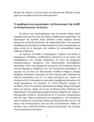 7
Σύνοδο τῆς Ἐφέσου ὡς ὅντως Ἁγία καὶ Οἰκουμενική. Οὐδεμία λοιπὸν
σχέσις μὲ τὰ λεχθέντα ὑπὸ τῶν οἰκουμενιστῶν!
Ὁ προβληματικὸς χαρακτήρας τοῦ Κανονισμοῦ τῆς ΑκΜΣ:
οἱ ἐκκλησιολογικὲς συνέπειες.
Σὲ κείμενα ποὺ ἐκυκλοφόρησαν πρὶν τὴ σύνοδο ὑπῆρξε πυκνὴ
ἀναφορὰ στὸν πρωτόγνωρο καὶ ἐξόχως προβληματικὸ χαρακτήρα τοῦ
Κανονισμοῦ τῆς συνόδου. Πρὸς ἀπόδοσιν λοιπὸν πλήρους εἰκόνας
σχετικὰ μὲ τὴ σύνοδο ὀφείλουμε τὴν παρουσίαση ὅλων τῶν σχετικῶν
προβληματικῶν διατάξεων τοῦ Κανονισμοῦ της, ὥστε νὰ ἀποδειχθεῖ καὶ
μέσω αὐτῆς ὅτι ἡ ἀπαίτηση τῆς συνόδου γιὰ πανορθόδοξο κῦρος
καθίσταταιἀδύνατη.
Ἐν πρώτοις στὸ ἄρθο 8 παράγραφος 2 ὁρίζεται κατ᾽οὐσίαν ἡ
ἀπαγόρευσις ἐλευθέρας τοποθετήσεως ἐπισκόπων ἢ καὶ αὐτῶν τῶν
προκαθημένων τῶν τοπικῶν Ἐκκλησιῶν, ἐπὶ νέων, μὴ ὁμοφώνως
συμπεφωνημένων ζητημάτων στὶς Προσυνοδικὲς Πανορθόδοξες
Διασκέψεις. Τοῦτο στὴ διαχρονικὴ λειτουργία τοῦ συνοδικοῦ θεσμοῦ,
συνιστᾶ βαρύτατη στρέβλωσή του καὶ οὐσιαστικὰ κατεργάζεται τὴ
φίμωσή του. Σὲ ὅλες τὶς Οἰκουμενικὲς συνόδους ὑπῆρχε ἡ πλήρης
ἐλευθερία οἱουδήποτε ἐπισκόπου νὰ θέσει ζήτημα πρὸς συζήτηση καὶ
ἐπίλυση. Ἀκολούθως στὸ 9,3, τὸ ὁποῖο λειτουργεῖ κατ᾽ οὐσίαν ὡς
συνέχεια τοῦ 8,2, ἀπαγορεύεται ρητὰ πᾶσα παρέμβασης ἐπισκόπου, ἐπὶ
ποινῇ ἀφαιρέσεως τοῦ λόγου(!), εἰς “ἐκτὸς θέματος” ζήτημα. Ἐν
ἀντιθέσει, σ᾽ὅλες τὶς συνόδους τῆς Ἐκκλησίας ὑπῆρχε πλήρης ἐλευθερία
λόγου εἰς πάντας, ἀκόμη καὶ σὲ μὴ ἐπισκόπους ὅπως βλέπουμε ἐπὶ
παραδείγματι στὴ συζήτηση μοναχῶν καὶ ἁγίου Ταρασίου (Α´ πράξις Ζ´
Οἰκουμενικῆς συνόδου). Ἐπεκτείνονται δὲ οἱ ἀνωτέρω ἀπαγορεύσεις
στὸ 10,3 περί “ἄσχετων διαλογικῶν ἀντιπαραθέσεων” τῶν ἐπισκόπων,
ὡσὰν οἱ ἐπίσκοποι νὰ μὴν ἔχουν ἐπίγνωση τῆς ἀποστολῆς τους καὶ τοῦ
ὕψους τοῦ λειτουργήματός τους καὶ ἔτσι νὰ ἐκτρέπονται -δῆθεν- σὲ
διενέξεις “ξένες, ἀλλὰ καὶ ἀντίθετες πρὸς τὴν ἀποστολήν” τῆς συνόδου,
ὅπως ἀναφέρεται στὸ κείμενο!
 