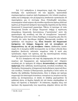 8
Στὸ 11,2 καθορίζεται ἡ ἀπαραίτητος ἀρχὴ τῆς “ὁμόφωνης”
ἀποδοχῆς τῶν τροπολογιῶν ἐπὶ τῶν ἀρχικῶν, προσυνοδικὰ
συμπεφωνημένων, κειμένων πρὸς διαμόρφωσιν τῶν τελικῶν κειμένων,
καθὼς καὶ ἡ ἀπόρριψις τῶν μὴ ὁμοφώνως ἀποδεκτῶν τροπολογιῶν. Οἱ
παρατηρήσεις μας ἐν συντομίᾳ: ὅπως θ᾽ἀποδειχθεῖ κατωτέρω,
συγκεκριμένα τελικὰ κείμενα τῆς συνόδου σχετίζονται ἀμέσως ἀλλὰ καὶ
ἐμμέσως μὲ δογματικὰ ζητήματα πρωταρχικῆς σημασίας καὶ ὄχι ἁπλῶς
διοικητικοῦ ἢ ποιμαντικοῦ χαρακτήρα. Τίθεται τὸ ἐρώτημα: σὲ ποία
Οἰκουμενικὴ Σύνοδο σὲ ζήτημα δογματικὸ ὑπῆρχε ἡ περίπτωση
ἀπορρίψεως δογματικῆς διατυπώσεως, (“τροπολογίας” κατὰ τὴν
φρασεολογία τῆς συνόδου), καὶ ὅλα νὰ συνεχίζονταν “κανονικά”;
Ὑπενθυμίζουμε αὐτὸ ποὺ ὁ ὅσιος Νικόδημος ὁ ἁγιορείτης μᾶς εἶπε ὅτι
συνιστᾶ τὸν τρίτο ὅρο-ἰδίωμα ἀληθοῦς Οἰκουμενικῆς συνόδου: τὸ
ὀρθόδοξον τῶν δογμάτων της. Εἶναι δυνατὸν ἐπὶ δογματικοῦ
ζητήματος νὰ ὑπάρχει διαφωνία καὶ νὰ συνεχίζουν οἱ
διαφωνοῦντες ὡς νὰ μὴ συνέβαινε τίποτε; Καθίσταται λοιπὸν
σαφὲς ὅτι ἡ λεγομένη ΑκΜΣ λειτουργοῦσε ὡς νὰ ἦταν ἡ Βουλὴ ὅπου
ψηφίζουν βουλευτὲς πολιτικῶν κομμάτων ὑπὲρ ἢ κατὰ μίας
τροπολογίας νόμου τοῦ κράτους, καὶ ὄχι ἁγιοπνευματικὴ σύναξις
ποιμένων ὁμονοούντων ἐν πίστει καὶ ἀληθείᾳ...
Τὸ 12,1 ἀναφέρεται στὰ περὶ τῆς ψηφοφορίας ἐπὶ τῶν τελικῶν
κειμένων καὶ διαμορφώνει μία πραγματικότητα κατ᾽ ἐπίφασιν
συνοδικὴ μέν, ἐν πράγματι δὲ πλήρως ἀντισυνοδικὴ καὶ παντελῶς
ἀμάρτυρη στὴν καθολική, ἁγιοπνευματική, συνοδικὴ συνείδηση τῆς
Ἐκκλησίας. Συγκεκριμένα, ἡ διαχρονικὰ ἀκολουθούμενη πρακτικὴ ὅλων
τῶν συνόδων, Τοπικῶν ἢ Οἰκουμενικῶν, ἐρειδομένη σ᾽αὐτὰ ταῦτα τὰ
θεμέλια τῆς ὀρθόξοξης Ἐκκλησιολογίας, ἦταν ἡ πλήρης καὶ ὁμότιμη
συμμετοχὴ τῶν ἁπανταχοῦ ἐπισκόπων, νοουμένων ὡς ποιμένων καὶ ὄχι
ἁπλῶς ὡς ἀντιπροσώπων, οἱ ὁποῖοι ἐν ἀληθείᾳ μαρτυροῦσαν τὴ
καθολικὴ πίστη, τὸ θεμέλιο δηλαδὴ ἐπὶ τοῦ ὁποίου οἰκοδομήθηκε τὸ
Σῶμα τοῦ Χριστοῦ, ἡ Ἐκκλησία11. Οἱ ἐπίσκοποι, ἀκριβῶς λόγῳ τοῦ
ὁμοτίμου τῆς ἀρχιερατικῆς τους ἱερωσύνης, ψήφιζαν πάντες καὶ δὲν
11 Βλ. Μτ. 16,18
 