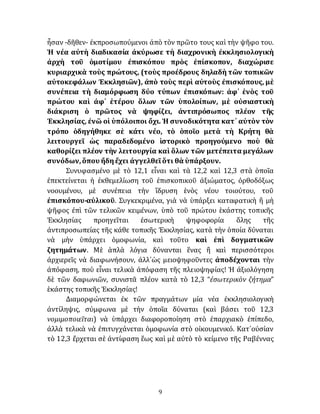 9
ἦσαν -δῆθεν- ἐκπροσωπούμενοι ἀπὸ τὸν πρῶτο τους καὶ τὴν ψῆφο του.
Ἡ νέα αὐτὴ διαδικασία ἀκύρωσε τὴ διαχρονικὴ ἐκκλησιολογικὴ
ἀρχὴ τοῦ ὁμοτίμου ἐπισκόπου πρὸς ἐπίσκοπον, διαχώρισε
κυριαρχικὰ τοὺς πρώτους, (τοὺς προέδρους δηλαδὴ τῶν τοπικῶν
αὐτοκεφάλων Ἐκκλησιῶν), ἀπὸ τοὺς περὶ αὐτοὺς ἐπισκόπους, μὲ
συνέπεια τὴ διαμόρφωση δύο τύπων ἐπισκόπων: ἀφ᾽ ἑνὸς τοῦ
πρώτου καὶ ἀφ᾽ ἑτέρου ὅλων τῶν ὑπολοίπων, μὲ οὐσιαστικὴ
διάκριση ὁ πρῶτος νὰ ψηφίζει, ἀντιπρόσωπος πλέον τῆς
Ἐκκλησίας, ἐνῶ οἱ ὑπόλοιποι ὄχι. Ἡ συνοδικότητα κατ᾽ αὐτὸν τὸν
τρόπο ὁδηγήθηκε σὲ κάτι νέο, τὸ ὁποῖο μετὰ τὴ Κρήτη θὰ
λειτουργεῖ ὡς παραδεδομένο ἱστορικὸ προηγούμενο ποὺ θὰ
καθορίζει πλέον τὴν λειτουργία καὶ ὅλων τῶν μετέπειτα μεγάλων
συνόδων,ὅπου ἤδηἔχει ἀγγελθεῖὅτι θὰ ὑπάρξουν.
Συνυφασμένο μὲ τὸ 12,1 εἶναι καὶ τὰ 12,2 καὶ 12,3 στὰ ὁποῖα
ἐπεκτείνεται ἡ ἐκθεμελίωση τοῦ ἐπισκοπικοῦ ἀξιώματος, ὀρθοδόξως
νοουμένου, μὲ συνέπεια τὴν ἵδρυση ἑνὸς νέου τοιούτου, τοῦ
ἐπισκόπου-αὐλικοῦ. Συγκεκριμένα, γιὰ νὰ ὑπάρξει καταφατικὴ ἢ μὴ
ψῆφος ἐπὶ τῶν τελικῶν κειμένων, ὑπὸ τοῦ πρώτου ἑκάστης τοπικῆς
Ἐκκλησίας προηγεῖται ἐσωτερικὴ ψηφοφορία ὅλης τῆς
ἀντιπροσωπείας τῆς κάθε τοπικῆς Ἐκκλησίας, κατὰ τὴν ὁποία δύναται
νὰ μὴν ὑπάρχει ὁμοφωνία, καὶ τοῦτο καὶ ἐπὶ δογματικῶν
ζητημάτων. Μὲ ἁπλὰ λόγια δύνανται ἕνας ἢ καὶ περισσότεροι
ἀρχιερεῖς νὰ διαφωνήσουν, ἀλλ᾽ὡς μειοψηφοῦντες ἀποδέχονται τὴν
ἀπόφαση, ποὺ εἶναι τελικὰ ἀπόφαση τῆς πλειοψηφίας! Ἡ ἀξιολόγηση
δὲ τῶν δαφωνιῶν, συνιστᾶ πλέον κατὰ τὸ 12,3 “ἐσωτερικὸν ζήτημα”
ἑκάστης τοπικῆς Ἐκκλησίας!
Διαμορφώνεται ἐκ τῶν πραγμάτων μία νέα ἐκκλησιολογικὴ
ἀντίληψις, σύμφωνα μὲ τὴν ὁποῖα δύναται (καὶ βάσει τοῦ 12,3
νομιμοποιεῖται) νὰ ὑπάρχει διαφοροποίηση στὸ ἐπαρχιακὸ ἐπίπεδο,
ἀλλὰ τελικὰ νὰ ἐπιτυγχάνεται ὁμοφωνία στὸ οἰκουμενικό. Κατ᾽οὐσίαν
τὸ 12,3 ἔρχεται σὲ ἀντίφαση ἕως καὶ μὲ αὐτὸ τὸ κείμενο τῆς Ραβέννας
 