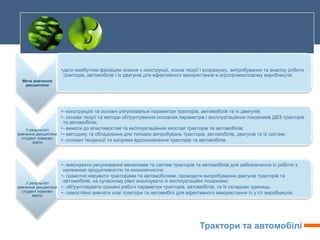 Трактори та автомобілі
Мета вивчення
дисципліни
•дати майбутнім фахівцям знання з конструкції, основ теорії і розрахунку, випробування та аналізу роботи
тракторів, автомобілів і їх двигунів для ефективного використання в агропромисловому виробництві.
У результаті
вивчення дисципліни
студент повинен
знати
•- конструкцію та основні регулювальні параметри тракторів, автомобілів та їх двигунів;
•- основи теорії та методи обґрунтування основних параметрів і експлуатаційних показників ДВЗ тракторів
та автомобілів;
•- вимоги до властивостей та експлуатаційних якостей тракторів та автомобілів;
•- методику та обладнання для типових випробувань тракторів, автомобілів, двигунів та їх систем;
•- основні тенденції та напрями вдосконалення тракторів та автомобілів
У результаті
вивчення дисципліни
студент повинен
вміти
•- виконувати регулювання механізмів та систем тракторів та автомобілів для забезпечення їх роботи з
належною продуктивністю та економічністю;
•- грамотно керувати тракторами та автомобілями; проводити випробування двигунів тракторів та
автомобілів, на сучасному рівні аналізувати їх експлуатаційні показники;
•- обґрунтовувати основні робочі параметри тракторів, автомобілів, та їх складних одиниць;
•- самостійно вивчати нові трактори та автомобілі для ефективного використання їх у с/г виробництві.
 