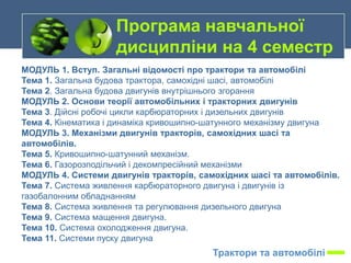 МОДУЛЬ 1. Вступ. Загальні відомості про трактори та автомобілі
Тема 1. Загальна будова трактора, самохідні шасі, автомобілі
Тема 2. Загальна будова двигунів внутрішнього згорання
МОДУЛЬ 2. Основи теорії автомобільних і тракторних двигунів
Тема 3. Дійсні робочі цикли карбюраторних і дизельних двигунів
Тема 4. Кінематика і динаміка кривошипно-шатунного механізму двигуна
МОДУЛЬ 3. Механізми двигунів тракторів, самохідних шасі та
автомобілів.
Тема 5. Кривошипно-шатунний механізм.
Тема 6. Газорозподільчий і декомпресійний механізми
МОДУЛЬ 4. Системи двигунів тракторів, самохідних шасі та автомобілів.
Тема 7. Система живлення карбюраторного двигуна і двигунів із
газобалонним обладнанням
Тема 8. Система живлення та регулювання дизельного двигуна
Тема 9. Система мащення двигуна.
Тема 10. Система охолодження двигуна.
Тема 11. Системи пуску двигуна
Програма навчальної
дисципліни на 4 семестр
Трактори та автомобілі
 