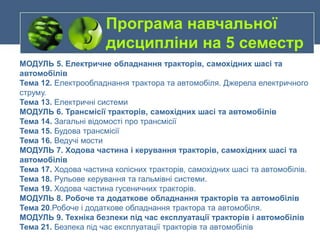 МОДУЛЬ 5. Електричне обладнання тракторів, самохідних шасі та
автомобілів
Тема 12. Електрообладнання трактора та автомобіля. Джерела електричного
струму.
Тема 13. Електричні системи
МОДУЛЬ 6. Трансмісії тракторів, самохідних шасі та автомобілів
Тема 14. Загальні відомості про трансмісії
Тема 15. Будова трансмісії
Тема 16. Ведучі мости
МОДУЛЬ 7. Ходова частина і керування тракторів, самохідних шасі та
автомобілів
Тема 17. Ходова частина колісних тракторів, самохідних шасі та автомобілів.
Тема 18. Рульове керування та гальмівні системи.
Тема 19. Ходова частина гусеничних тракторів.
МОДУЛЬ 8. Робоче та додаткове обладнання тракторів та автомобілів
Тема 20.Робоче і додаткове обладнання трактора та автомобіля.
МОДУЛЬ 9. Техніка безпеки під час експлуатації тракторів і автомобілів
Тема 21. Безпека під час експлуатації тракторів та автомобілів
Програма навчальної
дисципліни на 5 семестр
 