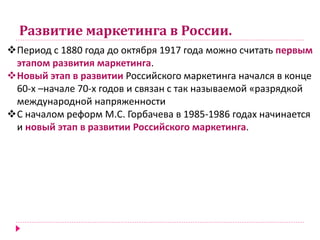 Развитие маркетинга в России.
Период с 1880 года до октября 1917 года можно считать первым
этапом развития маркетинга.
Новый этап в развитии Российского маркетинга начался в конце
60-х –начале 70-х годов и связан с так называемой «разрядкой
международной напряженности
С началом реформ М.С. Горбачева в 1985-1986 годах начинается
и новый этап в развитии Российского маркетинга.