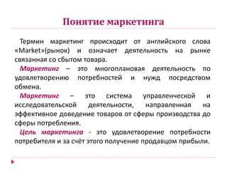 Понятие маркетинга
Термин маркетинг происходит от английского слова
«Мarket»(рынок) и означает деятельность на рынке
связанная со сбытом товара.
Маркетинг – это многоплановая деятельность по
удовлетворению потребностей и нужд посредством
обмена.
Маркетинг – это система управленческой и
исследовательской деятельности, направленная на
эффективное доведение товаров от сферы производства до
сферы потребления.
Цель маркетинга - это удовлетворение потребности
потребителя и за счёт этого получение продавцом прибыли.