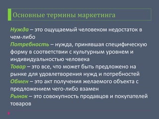 Основные термины маркетинга
Нужда – это ощущаемый человеком недостаток в
чем-либо
Потребность – нужда, принявшая специфическую
форму в соответствии с культурным уровнем и
индивидуальностью человека
Товар – это все, что может быть предложено на
рынке для удовлетворения нужд и потребностей
Обмен – это акт получения желаемого объекта с
предложением чего-либо взамен
Рынок – это совокупность продавцов и покупателей
товаров