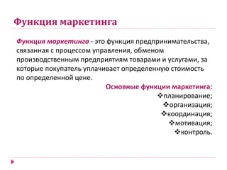 Функция маркетинга
Функция маркетинга - это функция предпринимательства,
связанная с процессом управления, обменом
производственным предприятиям товарами и услугами, за
которые покупатель уплачивает определенную стоимость
по определенной цене.
Основные функции маркетинга:
планирование;
организация;
координация;
мотивация;
контроль.