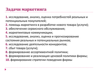 Задачи маркетинга
1. исследование, анализ, оценка потребностей реальных и
потенциальных покупателей;
2. помощь маркетинга в разработке нового товара (услуги);
3. обеспечение сервисного обслуживания;
4. маркетинговые коммуникации;
5. исследование, анализ, оценка и прогнозирование
состояния реальных и потенциальных рынков;
6. исследование деятельности конкурентов;
7. сбыт товара (услуги);
8. формирование ассортиментной политики;
9. формирование и реализация ценовой политики фирмы;
10. формирование стратегии поведения фирмы