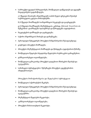 • ,საპროექტო ჯგუფის ჩამოყალიბება მოსწავლეთა დაწყვილება და ჯგუფში
;მოვალეობების გადანაწილება
) Iა წყვილი მოიძიებს ინფორმაციებს თამარ მეფის ფრესკების შესახებ
;საქართველოს ეკლესია მონასტრებში
) IIბ წყვილი მოამზადებს საინფორმაციო ბუკლეტს და გაავრცელებს
) III , ,გ წყვილი მოამზადებს პრეზენტაციას კერძოდ Mikrosoft PowerPoint–ის
.მეშვეობით დაამზადებს სლაიდშოუს და წარუდგენს აუდიტორიას
• ;ბუკლეტების დამზადება და გავრცელება
• ;საჭირო ინფორმაციის მოძიება და დამუშავება
• ;პერიოდული შეხვედრები პროექტის მიმდინარეობის შესაფასებლად
• ;ციფრული ობიექტის მომზადება
• ;პროექტის პრეზენტაციიის მომზადება და წარდგენა აუდიტორიის წინაშე
• ;მოსწავლეთა შეფასება სხვადასხვა შეფასების რუბრიკების გამოყენებით
• ;განმავითარებელი თვითშეფასება
• მოსწავლეთა გამოკითხვა პროექტის დადებითი მხარეების შესახებ და
;უკუკავშირი
• სამომავლო სტრატეგიების შემუშავება პროექტის ეფექტურობის
.ამაღლებისათვის
:პროექტის მონიტორინგისა და შეფასების სტრატეგია
• ;მოსწავლეთა საჭიროებების შეკრება
• ;პერიოდული შეხვედრები პროექტის მიმდინარეობის შესაფასებლად
• მოსწავლეთა გამოკითხვა პროექტის დადებითი მხარეების შესახებ და
;უკუკავშირი
• ;პრეზენტაციის შეფასების ჩეკლისტი
• ,განმავითარებელი თვითშეფასება ;
• ;პროექტის მახასიათებლის ჩეკლისტი
 