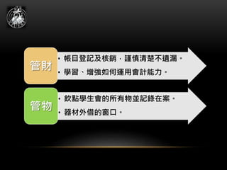 • 帳目登記及核銷，謹慎清楚不遺漏。
• 學習、增強如何運用會計能力。
管財
• 欽點學生會的所有物並記錄在案。
• 器材外借的窗口。
管物
 