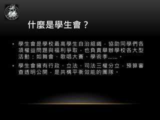 什麼是學生會？
• 學生會是學校最高學生自治組織，協助同學們各
項權益問題與福利爭取，也負責舉辦學校各大型
活動：如舞會、歌唱大賽、學術季……。
• 學生會擁有行政、立法、司法三權分立，預算審
查透明公開，是共構平衡效能的團隊。
 