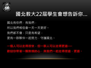 國北教大22屆學生會想告訴你…
國北有你們，有我們，
所以我們相信會一天一天更好。
我們都不傻，只是有希望，
更有一群夥伴一起努力，守護國北。
一個人可以走得很快，但一群人可以走得更遠──
歡迎你帶著一顆熱情的心，與我們一起走得很遠，更遠。
 