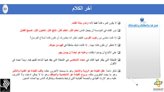 ‫ال‬‫يكون‬‫المرء‬ً‫ا‬‫قائد‬‫فقط‬‫ألنه‬‫ارتدى‬‫بدلة‬‫القائد‬.
‫دور‬‫القائد‬‫في‬‫المؤسسة‬‫أن‬‫يجعل‬‫الناس‬‫تحلم‬،‫أكثر‬‫تتعلم‬،‫أكثر‬‫تنتج‬،‫أكثر‬‫تتعاون‬،‫أكثر‬‫تص‬‫بح‬‫أفضل‬.
‫إذا‬‫كنت‬‫تخشى‬‫من‬‫ركوب‬‫الفرس‬،‫فكيف‬‫تظن‬‫أنه‬‫بمقدورك‬‫أن‬‫تكون‬‫قائدا‬‫لسالح‬‫الفرسان؟‬
‫ال‬‫تنتظر‬‫أن‬‫تكون‬‫قائدا‬‫جيدا‬..‫إذا‬‫كانت‬‫لديك‬‫مشكلة‬‫في‬‫فهم‬‫من‬‫حولك‬.
‫على‬‫األتباع‬‫أن‬‫يؤمنوا‬،‫بالقائد‬‫وعليه‬‫هو‬‫أيضا‬‫أن‬‫يؤمن‬‫بهم‬.
‫اللحظة‬‫التي‬‫يفكر‬‫فيها‬‫القائد‬‫في‬‫مجده‬‫الشخصي‬‫هي‬‫اللحظة‬‫التي‬‫يفقد‬‫فيها‬‫أتباعه‬‫ثقتهم‬‫ف‬،‫يه‬‫ويبدأ‬‫نجمه‬‫في‬
‫ا‬‫ﻷ‬‫فول‬.
‫تذكر‬ً‫ا‬‫دائم‬:‫عقل‬‫القيادة‬‫هو‬‫الرؤية‬‫واإلنجاز‬‫وهو‬‫ما‬‫يسمعه‬‫اآلخرون‬،‫عنك‬‫وقلب‬‫القيادة‬‫هو‬‫القدوة‬‫وال‬‫تأثير‬
‫وهو‬‫ما‬‫يجده‬‫المقربون‬،‫منك‬‫وروح‬‫القيادة‬‫هو‬‫الشخصية‬‫والموقف‬‫وهو‬‫ما‬‫ال‬‫يمكن‬‫ادعاؤه‬‫وال‬‫التدريب‬
،‫عليه‬‫وهو‬‫اإلرث‬‫القيادي‬‫والبصمة‬‫القيادية‬‫التي‬‫ترتبط‬‫بشخصك‬‫ويتذكرك‬‫الناس‬‫بها‬‫لمئات‬‫ا‬‫لسنين‬.
‫الكالم‬ ‫آخر‬33
‫وانطباعاتك‬ ‫مالحظاتك‬ ‫هنا‬ ‫ضع‬
 