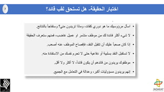 ‫اختبار‬‫الحقيقة‬-‫قائد؟‬ ‫لقب‬ ‫تستحق‬ ‫هل‬
•‫اسأل‬‫مرؤوسيك‬‫ما‬‫هو‬‫دوري‬،‫كقائد‬‫وماذا‬‫تريدون‬‫مني؟‬‫وستفاجأ‬‫بالنتائج‬.
•‫ال‬‫شيء‬‫أكثر‬‫فائدة‬‫لك‬‫من‬‫موظف‬‫متذمر‬‫او‬‫عميل‬‫غاضب‬،‫فمنهم‬‫ستعرف‬‫الح‬‫قيقة‬
•‫إذا‬‫كان‬ً‫ا‬‫صعب‬‫عليك‬‫أن‬‫تتقبل‬،‫النقد‬‫فإفصاح‬‫الموظف‬‫عنه‬‫أصعب‬.
•‫ال‬‫تستقبل‬‫النقد‬‫بسلبية‬‫أو‬‫دفاعية‬‫حتى‬‫ال‬‫تحرم‬‫نفسك‬‫من‬‫االستفاد‬‫ة‬‫منه‬.
•‫موظفوك‬‫يريدون‬‫من‬‫قائدهم‬‫أن‬‫يكون‬ً‫ا‬‫قائد‬،‫ال‬‫أكثر‬‫وال‬‫أقل‬.
•‫إنهم‬‫يريدون‬‫مسؤوليات‬‫أكبر‬،‫وعدالة‬‫في‬‫التعامل‬‫مع‬‫الجميع‬.
7
 