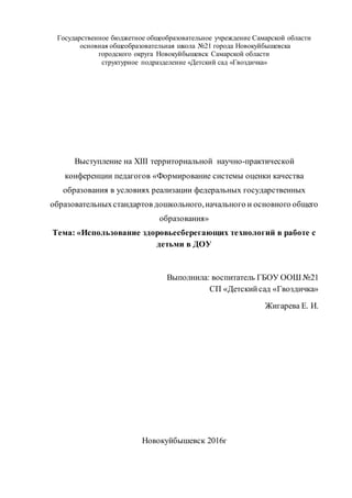 Государственное бюджетное общеобразовательное учреждение Самарской области
основная общеобразовательная школа №21 города Новокуйбышевска
городского округа Новокуйбышевск Самарской области
структурное подразделение «Детский сад «Гвоздичка»
Выступление на XIII территориальной научно-практической
конференции педагогов «Формирование системы оценки качества
образования в условиях реализации федеральных государственных
образовательныхстандартов дошкольного,начального и основного общего
образования»
Тема: «Использование здоровьесберегающих технологий в работе с
детьми в ДОУ
Выполнила: воспитатель ГБОУ ООШ №21
СП «Детскийсад «Гвоздичка»
Жигарева Е. И.
Новокуйбышевск 2016г
 