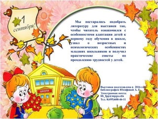 Выставка подготовлена в 2016 году
библиографом Юсифовой А. Г.
Электронная почта:
lib_fpp@mpgu.edu
Тел. 8(495)608-46-11
Мы постарались подобрать
литературу для выставки так,
чтобы читатель ознакомился с
особенностями адаптации детей к
первому году обучения в школе,
узнал о возрастных и
психологических особенностях
младших школьников и получил
практические советы по
преодолению трудностей у детей.
 