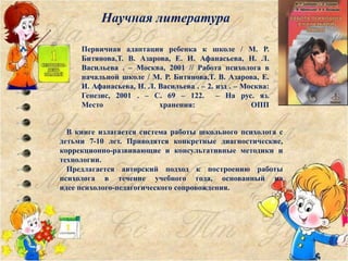 Первичная адаптация ребенка к школе / М. Р.
Битянова,Т. В. Азарова, Е. И. Афанасьева, Н. Л.
Васильева . – Москва, 2001 // Работа психолога в
начальной школе / М. Р. Битянова,Т. В. Азарова, Е.
И. Афанасьева, Н. Л. Васильева . – 2. изд . – Москва:
Генезис, 2001 . – С. 69 – 122. – На рус. яз.
Место хранения: ОПП
В книге излагается система работы школьного психолога с
детьми 7-10 лет. Приводятся конкретные диагностические,
коррекционно-развивающие и консультативные методики и
технологии.
Предлагается авторский подход к построению работы
психолога в течение учебного года, основанный на
идее психолого-педагогического сопровождения.
Научная литература
 