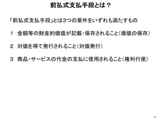 「前払式支払手段」とは３つの要件をいずれも満たすもの
１ 金額等の財産的価値が記載・保存されること（価値の保存）
２ 対価を得て発行されること（対価発行）
３ 商品・サービスの代金の支払に使用されること（権利行使）
前払式支払手段とは？
11
 