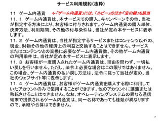 １１ ゲーム内通貨
１１．１ ゲーム内通貨は、本サービスでの購入、キャンペーンその他、当社
が指定する方法により、お客様に付与されます。ゲーム内通貨の購入単位、
決済方法、利用期間、その他の付与条件は、当社が定め本サービスに表示
します。
１１．２ ゲーム内通貨は、当社が指定するサービスまたはコンテンツ以外の、
現金、財物その他の経済上の利益と交換することはできません。サービス
またはコンテンツとの交換に必要なゲーム内通貨数、その他ゲーム内通貨
の利用条件は、当社が定め本サービスに表示します。
１１．３ お客様が一度購入されたゲーム内通貨は、理由を問わず、一切払
い戻しを行いません。ただし、法令上必要な場合はこの限りではありません。
この場合、ゲーム内通貨の払い戻し方法は、法令に従って当社が定め、当
社のウェブサイト等に表示します。
１１．４ ゲーム内通貨は、お客様がゲーム内通貨を購入する際に利用して
いたアカウントのみで使用することができます。他のアカウントに譲渡または
移転させることはできません。なお、オペレーティングシステムの異なる通信
端末で提供されるゲーム内通貨は、同一名称であっても種類が異なります
ので、承継や合算はできません。
サービス利用規約（抜粋）
17
←「ゲーム内通貨」には、「ルビー」のほか「宝の鍵」も該当
 