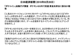 「ポケコイン」金融庁が調査 ポケモンＧＯ内で流通 資金決済法に該当か聴
取
『人気のスマートフォン（スマホ）向けゲーム「ポケモンＧＯ」に出てくる「ポケ
コイン」と呼ばれるゲーム内通貨が、プリペイドカードと同じ資金決済法上の
「前払い式支払い手段」に当たるかどうかに金融庁が関心を示している。同
庁は実態の把握に向け、ゲームを提供するナイアンティック社にヒアリング
を始めた。』
『ポケモンＧＯではモンスターを捕まえたり、おびき寄せたりするためのアイ
テムを入手すればゲームを有利に進められる。こうしたアイテムは無料でも
入手できるが、お金で買うポケコインを使って手に入れることも可能だ。』
『金融庁はポケコインがこれに該当する可能性があるとみて、ナイアンティッ
ク社へのヒアリングを通じてポケコインの使い方や発行体の所在などを調べ
ているもようだ。』
日本経済新聞（2016年８月26日）
19
 