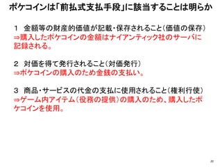 １ 金額等の財産的価値が記載・保存されること（価値の保存）
⇒購入したポケコインの金額はナイアンティック社のサーバに
記録される。
２ 対価を得て発行されること（対価発行）
⇒ポケコインの購入のため金銭の支払い。
３ 商品・サービスの代金の支払に使用されること（権利行使）
⇒ゲーム内アイテム（役務の提供）の購入のため、購入したポ
ケコインを使用。
ポケコインは「前払式支払手段」に該当することは明らか
20
 