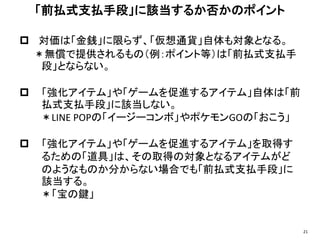  対価は「金銭」に限らず、「仮想通貨」自体も対象となる。
＊無償で提供されるもの（例：ポイント等）は「前払式支払手
段」とならない。
 「強化アイテム」や「ゲームを促進するアイテム」自体は「前
払式支払手段」に該当しない。
＊LINE POPの「イージーコンボ」やポケモンGOの「おこう」
 「強化アイテム」や「ゲームを促進するアイテム」を取得す
るための「道具」は、その取得の対象となるアイテムがど
のようなものか分からない場合でも「前払式支払手段」に
該当する。
＊「宝の鍵」
「前払式支払手段」に該当するか否かのポイント
21
 