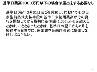 基準日（毎年３月31日及び９月30日）においてその自
家型前払式支払手段の基準日未使用残高がその発
行を開始してから最初に基準額（1,000万円）を超える
ときは、こととなったときは、基準日の翌日から２月を
経過する日までに、届出書を金融庁長官に提出しな
ければならない。
基準日残高１０００万円以下の場合は届出をする必要なし
23
 
