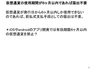 仮想通貨が発行日から６ヶ月以内しか使用できない
のであれば、前払式支払手段としての届出は不要。
＊iOSやandroidのアプリ開発では有効期限６ヶ月以内
の仮想通貨を禁止？
仮想通貨の使用期間が６ヶ月以内であれば届出不要
24
 