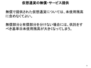 無償で提供された仮想通貨については、未使用残高
に含めなくてよい。
無償部分と有償部分を分けない場合には、供託をす
べき基準日未使用残高が大きくなってしまう。
仮想通貨の無償・サービス提供
25
 