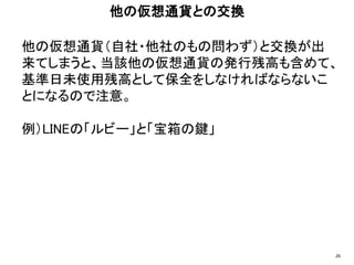他の仮想通貨（自社・他社のもの問わず）と交換が出
来てしまうと、当該他の仮想通貨の発行残高も含めて、
基準日未使用残高として保全をしなければならないこ
とになるので注意。
例）LINEの「ルビー」と「宝箱の鍵」
他の仮想通貨との交換
26
 