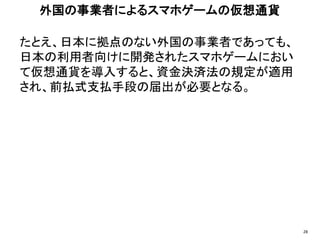 たとえ、日本に拠点のない外国の事業者であっても、
日本の利用者向けに開発されたスマホゲームにおい
て仮想通貨を導入すると、資金決済法の規定が適用
され、前払式支払手段の届出が必要となる。
外国の事業者によるスマホゲームの仮想通貨
28
 
