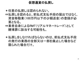 ＊任意の払戻しは認められない。
⇒払戻しを認めると、前払式支払手段の届出ではなく、
資金移動業（100万円以下の少額送金）の登録が必
要となる。
⇒業者自身によるRMT（リアルマネートレード）として
賭博罪に該当する可能性も。
＊払戻しをしなければならないのは、前払式支払手段
の発行の業務の全部又は一部を廃止した場合など
限られた場合だけ。
仮想通貨の払戻し
29
 
