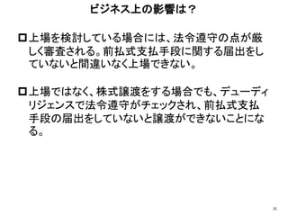 上場を検討している場合には、法令遵守の点が厳
しく審査される。前払式支払手段に関する届出をし
ていないと間違いなく上場できない。
上場ではなく、株式譲渡をする場合でも、デューディ
リジェンスで法令遵守がチェックされ、前払式支払
手段の届出をしていないと譲渡ができないことにな
る。
ビジネス上の影響は？
31
 