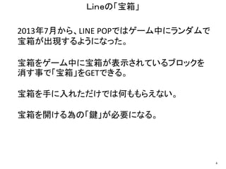 2013年7月から、LINE POPではゲーム中にランダムで
宝箱が出現するようになった。
宝箱をゲーム中に宝箱が表示されているブロックを
消す事で「宝箱」をGETできる。
宝箱を手に入れただけでは何ももらえない。
宝箱を開ける為の「鍵」が必要になる。
Ｌｉｎｅの「宝箱」
4
 