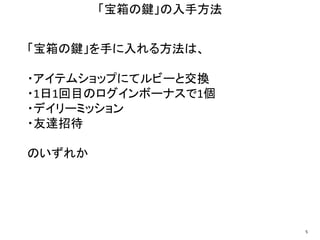 「宝箱の鍵」を手に入れる方法は、
・アイテムショップにてルビーと交換
・1日1回目のログインボーナスで1個
・デイリーミッション
・友達招待
のいずれか
「宝箱の鍵」の入手方法
5
 