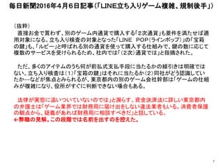 （抜粋）
直接お金で買わず、別のゲーム内通貨で購入する「２次通貨」も要件を満たせば適
用対象になる。立ち入り検査の対象となった「ＬＩＮＥ ＰＯＰ（ラインポップ）」の「宝箱
の鍵」も、「ルビー」と呼ばれる別の通貨を使って購入する仕組みで、鍵の数に応じて
複数のサービスを受けられるため、社内では「（２次）通貨では」と指摘された。
ただ、多くのアイテムのうち何が前払式支払手段に当たるかの線引きは明確では
ない。立ち入り検査は（１）「宝箱の鍵」はそれに当たるか（２）同社がどう認識してい
たか−−などが焦点とみられるが、東京都内の別のゲーム会社幹部は「ゲームの仕組
みが複雑になり、役所がすぐに判断できない場合もある。
法律が実態に追いついていないのでは」と漏らす。資金決済法に詳しい東京都内
の弁護士は「ゲーム業界では財務局に届け出をしない違法業者もいる。消費者保護
の観点から、疑義があれば財務局に相談すべきだ」と話している。
←弊職の見解。この段階では名前を出すのを控えた。
毎日新聞2016年４月６日記事（「ＬＩＮＥ立ち入りゲーム複雑、規制後手」）
7
 