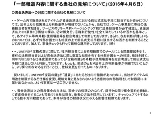 〇資金決済法への対応に関する当社の見解について
・・・ゲーム内で販売されるアイテムが資金決済法における前払式支払手段に該当するか否かについ
ては、法令上も行政実務上も判断基準が明確でないことから、当社では、ゲーム事業部に専任の法
務担当者を常駐させ、サービスのリリース前・バージョンアップ前に法務担当者が必ず確認し、資金決
済法上の3要件（①価値の保存、②対価発行、③権利行使性）を全て満たしているか否かを基準とし
て、各アイテム等の外観・使用場面等を総合考慮して判断しております。さらに、なお判断が難しいも
のについては、必ず外部弁護士にも相談の上で前払式支払手段に該当するか否かを判断することと
しております。加えて、事後チェックも行って厳格な運用をしております。（略）
・・・、LINE POP「宝箱の鍵」に関して、社内担当者による初期段階でのメールによる問題提起をうけ、
専任の法務担当者および資金決済法に関し豊富な知見を有する外部弁護士への相談、検討を経て、
同年7月における仕様変更前であっても「宝箱の鍵」の外観や使用場面等を総合考慮して前払式支払
手段に該当しないと判断しております。もっとも、前述のとおり法令上の判断基準が明確でないことか
ら、より保守的な対応を行うこととし、仕様変更を行ったものになります。
従いまして、LINE POP「宝箱の鍵」が「通貨」に当たると社内で指摘があったのに、当社がアイテムの
用途を制限するなど仕様を変更し規制対象と見なされないよう恣意的な内部処理をして財務局には
届け出なかった、という事実は一切ございません。
・・、資金決済法上の資産保全の方法は、現金での供託のみならず、銀行との間で保全契約を締結し
て資産保全をすることも可能で（当社は現在、後者の方法を採用しています）、キャッシュアウトすると
しても数千万円程度であって、本件が当社の財務状況に与える影響は軽微であります。
「一部報道内容に関する当社の見解について」（2016年４月６日）
8
 