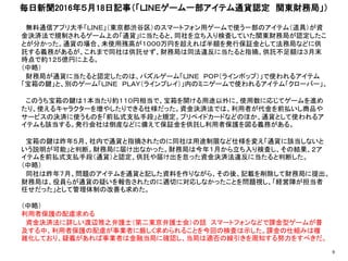 無料通信アプリ大手「ＬＩＮＥ」（東京都渋谷区）のスマートフォン用ゲームで使う一部のアイテム（道具）が資
金決済法で規制されるゲーム上の「通貨」に当たると、同社を立ち入り検査していた関東財務局が認定したこ
とが分かった。通貨の場合、未使用残高が１０００万円を超えれば半額を発行保証金として法務局などに供
託する義務があるが、これまで同社は供託せず、財務局は同法違反に当たると指摘。供託不足額は３月末
時点で約１２５億円に上る。
（中略）
財務局が通貨に当たると認定したのは、パズルゲーム「ＬＩＮＥ ＰＯＰ（ラインポップ）」で使われるアイテム
「宝箱の鍵」と、別のゲーム「ＬＩＮＥ ＰＬＡＹ（ラインプレイ）」内のミニゲームで使われるアイテム「クローバー」。
このうち宝箱の鍵は１本当たり約１１０円相当で、宝箱を開ける用途以外に、使用数に応じてゲームを進め
たり、使えるキャラクターを増やしたりできる仕様だった。資金決済法では、利用者が代金を前払いし商品や
サービスの決済に使うものを「前払式支払手段」と規定。プリペイドカードなどのほか、通貨として使われるア
イテムも該当する。発行会社は倒産などに備えて保証金を供託し利用者保護を図る義務がある。
宝箱の鍵は昨年５月、社内で通貨と指摘されたのに同社は用途制限など仕様を変え「通貨に該当しないと
いう説明が可能」と判断。財務局に届け出なかった。財務局は今年１月から立ち入り検査し、その結果、２ア
イテムを前払式支払手段（通貨）と認定、供託や届け出を怠った資金決済法違反に当たると判断した。
（中略）
同社は昨年７月、問題のアイテムを通貨と記した資料を作りながら、その後、記載を削除して財務局に提出。
財務局は、役員らが通貨の疑いを報告されたのに適切に対応しなかったことを問題視し、「経営陣が担当者
任せだった」として管理体制の改善も求めた。
（中略）
利用者保護の配慮求める
資金決済法に詳しい渡辺雅之弁護士（第二東京弁護士会）の話 スマートフォンなどで課金型ゲームが普
及する中、利用者保護の配慮が事業者に厳しく求められることを今回の検査は示した。課金の仕組みは複
雑化しており、疑義があれば事業者は金融当局に確認し、当局は適否の線引きを周知する努力をすべきだ。
毎日新聞2016年５月18日記事（「ＬＩＮＥゲーム一部アイテム通貨認定 関東財務局」）
9
 