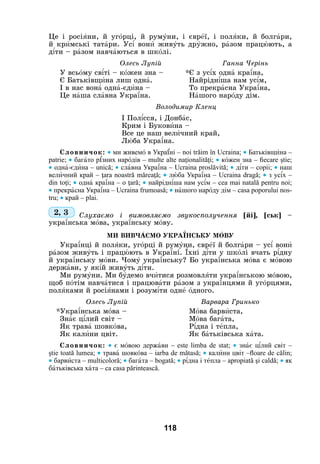 118
Це і росіÿни, й угîрці, й румóни, і єврåї, і полÿки, й болгàри,
й крèмські татàри. Ус³ вонè живóть дрóжно, рàзом працþють, а
д³ти – рàзом навчàються в шкîлі.
			 Олесь Лупій 			 Ганна Черінь
У всьîму св³ті – кîжен зна – 	 *Є з ус³х однà кра¿на,
Є Батьківщèна лиш однà.	Найрідн³ша нам ус³м,
І в нас вонà однà-єдèна – 	 То прекрàсна Укра¿на,
Це нàша слàвна Укра¿на.	Нàшого нарîду дім.
Володимир Кленц
І Пол³сся, і Донбàс,
Крим і Буковèна –
Все це наш велèчний край,
Лþба Укра¿на.
Словничок: • ми живемî в Украјні – noi trăіm în Ucraina; • Батьківщèна –
раtrіе; • багàто рѕзних нарîдів – multе аltе nаţіоnаlіtăţі; • кîжен зна – fiecare ştie;
• однà-єдèна – unică; • слàвна Укра¿на – Ucraina proslăvită; • д³ти – copii; • наш
велèчний край – ţara noastră măreaţă; • лþба Укра¿на – Ucraina dragă; • з ус³х –
din toţi; • однà кра¿на – о ţară; • найрідн³ша нам ус³м – cea mai natală pentru noi;
• прекрàсна Укра¿на – Ucraina frumoasă; • нàшого нарîду дім – casa poporului nos-
tru; • край – plai.
2, 3 Слухаємо і вимовляємо звукосполучення [йі], [ськ] –
укра¿нська мîва, укра¿нську мîву.
Ми вивчÀємо укра¯нську мÎву
Укра¿нці й полÿки, угîрці й румóни, єврåї й болгàри – ус³ вонè
рàзом живóть і працþють в Укра¿ні. ¯хні д³ти у шкîлі вчать р³дну
й укра¿нську мîви. Чомó укра¿нську? Бо укра¿нська мîва є мîвою
держàви, у як³й живóть д³ти.
Ми румóни. Ми бóдемо вчèтися розмовлÿти укра¿нською мîвою,
щоб пîтім навчàтися і працювàти рàзом з укра¿нцями й угîрцями,
полÿками й росіÿнами і розум³ти однå îдного.
Олесь Лупій			 Варвара Гринько
*Укра¿нська мîва – 	 Мîва барвèста,
Знàє ц³лий світ – 	 Мîва багàта,
Як травà шовкîва,	Р³дна і тåпла,
Як калèни цвіт. 	 Як бàтьківська хàта.
Словничок: • є мîвою держàви – еstе lіmbа de stat; • знàє ц³лий світ –
ştie toată lumea; • травà шовкîва – iarba de mătasă; • калèни цвіт –floаre de călin;
• барвèста – multicoloră; • багàта – bogată; • р³дна і тåпла – apropiată şi caldă; • як
бàтьківська хàта – ca casa părintească.
 