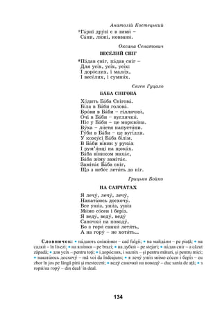 134
		 Анатолій Костецький
*Гàрні дрóзі є в зимè –
Сàни, лèжі, ковзанè.
		 Оксана Сенатович	
ВесÅлий сніг
*Пàдав сніг, пàдав сніг –
Для ус³х, ус³х, ус³х:
І дорîслих, і малèх,
І весåлих, і сумнèх.
		 Євген Гуцало
БÀБА СНІГОВÀ
Хîдить Бàба Сніговà.
Б³ла в Бàби головà.
Брîви в Бàби – гіллячкè,
îчі в Бàби – вуглячкè.
Ніс у Бàби – це морквèна.
Вóха – лèстя капустèни.
Гóби в Бàби – це вуг³лля.
У кожóсі Бàба б³лім.
В Бàби в³ник у рукàх
І рум’ÿнці на щокàх.
Бàба в³ником махàє,
Бàба зèму замітàє.
Замітàє Бàба сніг,
Що з небåс летèть до ніг.
		 Грицько Бойко
НА САНЧÀТАХ
Я лечó, лечó, лечó,
Накатàюсь досхочó.
Все унèз, унèз, унèз
Мèмо сîсен і бер³з.
Я ведó, ведó, ведó
Саночкè на поводó,
Бо з горè санкè летÿть,
А на горó – не хотÿть…
Словничок: • пàдають сніжèнки – cad fulgii; • на майдàни – pe piaţă; • на
садкè – în livezi; • на ялèнки – pe brazi; • на дубкè – pe stejari; • пàдав сніг – a căzut
zăpadă; • для ус³х – pentru toţi; • і дорîслих, і малèх – şi pentru mături, şi pentru mici;
• накатàюсь досхочó – mă voi da îndeajuns; • я лечó унèз мèмо сîсен і бер³з – eu
zbor în jos pe lângă pini şi mesteceni; • ведó саночкè на поводó – duc sania de aţă; • з
горè/на горó – din deal/ în deal.
 