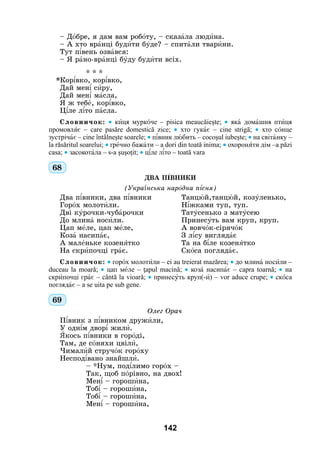 142
– Дîбре, я дам вам робîту, – сказàла людèна.
– А хто врàнці будèти бóде? – спитàли тварèни.
Тут п³вень озвàвся:
– Я рàно-врàнці бóду будèти всіх.
	 * * *
*Кор³вко, кор³вко,
Дай мен³ сèру,
Дай мен³ мàсла,
Я ж тебå, кор³вко,
Ц³ле л³то пàсла.
Словничок: • кèця муркîче – pisica meаucăieşte; • якà домàшня птèця
промовлÿє – care pasăre domestică zice; • хто гукàє – cine strigă; • хто сîнце
зустрічàє – cine întâlneşte soarele; • п³вник лþбить – cocoşul iubeşte; • на світàнку –
la răsăritul soarelui; • ґрåчно бажàти – a dori din toată inima; • охоронÿти дім –a păzi
casa; • засокотàла – s-a şuşoţit; • ц³ле л³то – toată vara
68
ДВА П²ВНИКИ
(Укра¿нська нарîдна п³сня)
Два п³вники, два п³вники	Танцþй,танцþй, козóленько,
Горîх молотèли.	Н³жками туп, туп.
Дві кóрочки-чубàрочки	Татóсенько з матóсею
До млинà носèли.	Принесóть вам круп, круп.
Цап мåле, цап мåле,	 А вовчîк-сірячîк
Козà насипàє,	 З л³су виглядàє
А малåньке козенÿтко	 Та на б³ле козенÿтко
На скрèпочці грàє.	Скîса поглядàє.
Словничок: • горîх молотèли – ei au treierat mazărea; • до млинà носèли –
duceau la moară; • цап мåле – ţapul macină; • козa насипàє – capra toarnă; • на
скрèпочці грàє – cântă la vioară; • принесóть круп(-è) – vor aduce crupe; • скîса
поглядàє – a se uita рe sub gene.
69
	 Олег Орач
П³вник з п³вником дружèли,
У одн³м двор³ жилè.
ßкось п³вники в горîді,
Там, де сîняхи цвілè,
Чималèй стручoк горîху
Неспод³вано знайшлè.
– *Нум, под³лимо горîх –
Так, щоб пîрівно, на двох!
Мен³ – горошèна,
Тоб³ – горошèна,
Тоб³ – горошèна,
Мен³ – горошèна,
 
