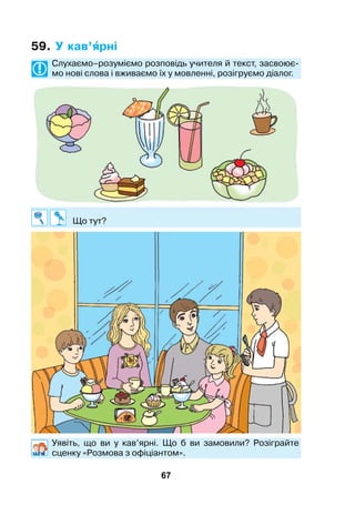67
59. У кав’рні
	 Слухаємо–розуміємо розповідь учителя й текст, засвоює-
мо нові слова і вживаємо їх у мовленні, розігруємо діалог.
	 Що тут?
	Уявіть, що ви у кав’ярні. Що б ви замовили? Розіграйте
сценку «Розмова з офіціантом».
 