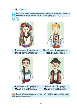 8
4, 5. Хто я?
	 Слухаємо–розуміємо розповідь учителя й тексти, засвою­
ємо нові слова, вимовляємо звуки [йа], [д'], [х].
	Я двчинка. Я укранка. 	 Я хлпчик. Я укранець.
	Мен звть Окснка.	 Мен звть Тарс.
	Я двчинка. Я румнка.	 Я хлпчик. Я румн.
	Мен звти Міхала.	 Мен звти Октавін.
	 Запитайте одне одного «Хто ти?». Дайте відповіді за пода-
ними зразками.
 