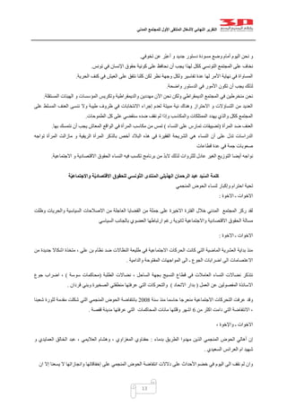 ‫التقرير‬‫النهائي‬‫ألشغال‬‫الملتقى‬‫األول‬‫للمجتمع‬‫المدني‬
13
‫تخوفي‬ ‫عن‬ ‫ّر‬‫ب‬‫أع‬ ‫و‬ ‫جديد‬ ‫دستور‬ ‫مسودة‬ ‫وضع‬ ‫أمام‬ ‫اليوم‬ ‫نحن‬ ‫و‬.
‫التون‬ ‫المجتمع‬ ‫على‬ ‫نخاف‬‫تونس‬ ‫في‬ ‫اإلنسان‬ ‫حقوق‬ ‫كونية‬ ‫على‬ ‫نحافظ‬ ‫أن‬ ‫يجب‬ ‫لهذا‬ ‫ككل‬ ‫سي‬.
‫الحرية‬ ‫كنف‬ ‫في‬ ‫العيش‬ ‫على‬ ‫نتفق‬ ‫كلنا‬ ‫لكن‬ ‫نظر‬ ‫وجهة‬ ‫ولكل‬ ‫تفاسير‬ ‫عدة‬ ‫لها‬ ‫األمر‬ ‫نهاية‬ ‫في‬ ‫المساواة‬.
‫واضحة‬ ‫الدستور‬ ‫في‬ ‫األمور‬ ‫تكون‬ ‫أن‬ ‫يجب‬ ‫لذلك‬.
‫والديمقراط‬ ‫مهددين‬ ‫اآلن‬ ‫نحن‬ ‫ولكن‬ ‫الديمقراطي‬ ‫المجتمع‬ ‫في‬ ‫منخرطين‬ ‫نحن‬‫المستقلة‬ ‫الهيئات‬ ‫و‬ ‫المؤسسات‬ ‫وتكريس‬ ‫ية‬.
‫على‬ ‫المسلط‬ ‫العنف‬ ‫ننسى‬ ‫وال‬ ‫طيبة‬ ‫ظروف‬ ‫في‬ ‫االنتخابات‬ ‫إجراء‬ ‫لعدم‬ ‫مبيتة‬ ‫نية‬ ‫وهناك‬ ‫االحتراز‬ ‫و‬ ‫التساؤالت‬ ‫من‬ ‫العديد‬
‫الطموحات‬ ‫كل‬ ‫على‬ ‫سنقضي‬ ‫ضده‬ ‫نقف‬ ‫لم‬ ‫وإذا‬ ‫والمكاسب‬ ‫الممتلكات‬ ‫يهدد‬ ‫والذي‬ ‫ككل‬ ‫المجتمع‬.
‫المرأة‬ ‫ضد‬ ‫العنف‬(‫تم‬ ‫تضييقات‬‫النساء‬ ‫على‬ ‫ارس‬)‫بها‬ ‫نتمسك‬ ‫أن‬ ‫يجب‬ ‫المعاش‬ ‫الواقع‬ ‫في‬ ‫المرأة‬ ‫مكاسب‬ ‫من‬ ‫تمس‬.
‫تواجه‬ ‫المرأة‬ ‫مازالت‬ ‫و‬ ‫الريفية‬ ‫المرأة‬ ‫بالذكر‬ ‫أخص‬ ‫البالد‬ ‫هذه‬ ‫في‬ ‫الفقيرة‬ ‫الشريحة‬ ‫هي‬ ‫النساء‬ ‫أن‬ ‫على‬ ‫تدل‬ ‫الدراسات‬
‫قطاعات‬ ‫عدة‬ ‫في‬ ‫جمة‬ ‫صعوبات‬
‫م‬ ّ‫د‬‫الب‬ ‫لذلك‬ ‫للثروات‬ ‫عادل‬ ‫الغير‬ ‫التوزيع‬ ‫أيضا‬ ‫نواجه‬‫االجتماعية‬ ‫و‬ ‫االقتصادية‬ ‫الحقوق‬ ‫النساء‬ ‫فيه‬ ‫تكسب‬ ‫برنامج‬ ‫ن‬.
‫الهذيلي‬ ‫الرحمان‬ ‫عبد‬ ‫يد‬ّ‫س‬‫ال‬ ‫كلمة‬‫ة‬ّ‫ي‬‫واالجتماع‬ ‫ة‬ّ‫ي‬‫االقتصاد‬ ‫للحقوق‬ ‫ّونسي‬‫ت‬‫ال‬ ‫المنتدى‬
‫المنجمي‬ ‫الحوض‬ ‫لنساء‬ ‫وإكبار‬ ‫احترام‬ ‫تحية‬
‫االخوة‬ ‫ـ‬ ‫االخوات‬:
‫الق‬ ‫من‬ ‫جملة‬ ‫على‬ ‫االخيرة‬ ‫الفترة‬ ‫خالل‬ ‫المدني‬ ‫المجتمع‬ ‫ركز‬ ‫لقد‬‫وظلت‬ ‫والحريات‬ ‫السياسية‬ ‫االصالحات‬ ‫من‬ ‫العاجلة‬ ‫ضايا‬
‫السياسي‬ ‫بالجانب‬ ‫العضوي‬ ‫ارتباطها‬ ‫رغم‬ ‫ثانوية‬ ‫واالجتماعية‬ ‫االقتصادية‬ ‫الحقوق‬ ‫مسالة‬
‫االخوة‬ ‫ـ‬ ‫االخوات‬:
‫جديدة‬ ‫اشكاال‬ ‫متخذة‬ ، ‫علي‬ ‫بن‬ ‫نظام‬ ‫ضد‬ ‫النظاالت‬ ‫طليعة‬ ‫في‬ ‫االجتماعية‬ ‫الحركات‬ ‫كانت‬ ‫التي‬ ‫الماضية‬ ‫العشرية‬ ‫بداية‬ ‫منذ‬‫من‬
‫والدامية‬ ‫المفتوحة‬ ‫المواجهات‬ ‫الى‬ ‫ـ‬ ‫الجوع‬ ‫اضرابات‬ ‫الى‬ ‫االعتصامات‬.
‫الطلبة‬ ‫نضاالت‬ ، ‫الساحل‬ ‫بجهة‬ ‫النسيج‬ ‫قطاع‬ ‫في‬ ‫العامالت‬ ‫النساء‬ ‫نضاالت‬ ‫نتذكر‬(‫سوسة‬ ‫محاكمات‬)‫جوع‬ ‫اضراب‬ ،
‫العمل‬ ‫عن‬ ‫المفصولين‬ ‫االسائذة‬(‫االتحاد‬ ‫بدار‬)‫وبن‬ ‫الصخيرة‬ ‫منطقتي‬ ‫عرفتها‬ ‫التي‬ ‫والتحركات‬‫قردان‬ ‫ي‬.
‫سنة‬ ‫منذ‬ ‫حاسما‬ ‫منعرجا‬ ‫االجتماعية‬ ‫التحركات‬ ‫عرفت‬ ‫وقد‬0221‫شعبنا‬ ‫لثورة‬ ‫مقدمة‬ ‫شكلت‬ ‫التي‬ ‫المنجمي‬ ‫الحوض‬ ‫بانتفاضة‬
‫من‬ ‫اكثر‬ ‫دامت‬ ‫التي‬ ‫االنتفاضة‬ ،0‫قفصة‬ ‫مدينة‬ ‫عرفتها‬ ‫التي‬ ‫المحاكمات‬ ‫مائات‬ ‫وقلتها‬ ‫اشهر‬.
، ‫واإلخوة‬ ‫ـ‬ ‫االخوات‬
‫م‬ ‫الذين‬ ‫المنجمي‬ ‫الحوض‬ ‫أهالي‬ ‫إن‬‫بدماء‬ ‫الطريق‬ ‫هدوا‬:‫و‬ ‫العمايدي‬ ‫الخالق‬ ‫عبد‬ ، ‫العاليمي‬ ‫وهشام‬ ، ‫المغزاوي‬ ‫حفناوي‬
‫السعيدي‬ ‫العرائس‬ ‫ام‬ ‫شهيد‬.
‫ان‬ ‫إال‬ ‫يسعنا‬ ‫ال‬ ‫وانجازاتها‬ ‫إخفاقاتها‬ ‫على‬ ‫المنجمي‬ ‫الحوض‬ ‫انتفاضة‬ ‫دالالت‬ ‫على‬ ‫األحداث‬ ‫خضم‬ ‫في‬ ‫اليوم‬ ‫الى‬ ‫نقف‬ ‫لم‬ ‫وان‬
 