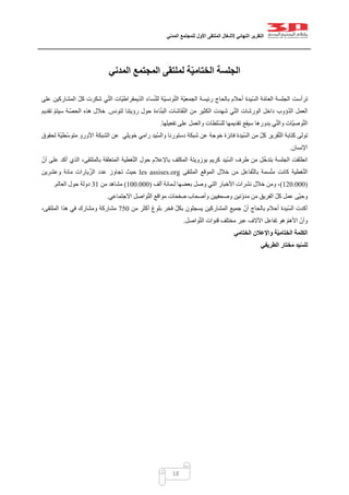 ‫التقرير‬‫النهائي‬‫ألشغال‬‫الملتقى‬‫األول‬‫للمجتمع‬‫المدني‬
18
‫المدني‬ ‫المجتمع‬ ‫لملتقى‬ ‫ة‬ّ‫ي‬‫الختام‬ ‫الجلسة‬
‫رئيسة‬ ‫بالحاج‬ ‫أحالم‬ ‫ّيدة‬‫س‬‫ال‬ ‫ة‬ّ‫م‬‫العا‬ ‫الجلسة‬ ‫ترأست‬‫على‬ ‫المشاركين‬ ّ‫كل‬ ‫شكرت‬ ‫ي‬ّ‫ت‬‫ال‬ ‫ّات‬‫ي‬‫يمقراط‬ّ‫د‬‫ال‬ ‫ساء‬ّ‫ن‬‫لل‬ ‫ّة‬‫ي‬‫ونس‬ّ‫ت‬‫ال‬ ‫ّة‬‫ي‬‫الجمع‬
‫لتونس‬ ‫رؤيتنا‬ ‫حول‬ ‫اءة‬ّ‫ن‬‫الب‬ ‫قاشات‬ّ‫ن‬‫ال‬ ‫من‬ ‫الكثير‬ ‫شهدت‬ ‫ي‬ّ‫ت‬‫ال‬ ‫الورشات‬ ‫داخل‬ ‫ؤوب‬ّ‫د‬‫ال‬ ‫العمل‬.‫تقديم‬ ّ‫م‬‫سيت‬ ‫ة‬ّ‫الحص‬ ‫هذه‬ ‫خالل‬
‫تفعيلها‬ ‫على‬ ‫والعمل‬ ‫ّلطات‬‫س‬‫لل‬ ‫تقديمها‬ ‫سيقع‬ ‫بدورها‬ ‫ي‬ّ‫ت‬‫وال‬ ‫ّات‬‫ي‬‫وص‬ّ‫ت‬‫ال‬.
‫تولى‬‫لحقوق‬ ‫ّة‬‫ي‬‫ّط‬‫س‬‫متو‬ ‫األورو‬ ‫الشبكة‬ ‫عن‬ ‫خويلي‬ ‫رامي‬ ‫ّيد‬‫س‬‫وال‬ ‫دستورنا‬ ‫شبكة‬ ‫عن‬ ‫خوجة‬ ‫فائزة‬ ‫ّيدة‬‫س‬‫ال‬ ‫من‬ ّ‫ل‬‫ك‬ ‫قرير‬ّ‫ت‬‫ال‬ ‫كتابة‬
‫اإلنسان‬.
ّ‫أن‬ ‫على‬ ‫أكد‬ ‫الذي‬ ،‫بالملتقى‬ ‫المتعلقة‬ ‫غطية‬ّ‫ت‬‫ال‬ ‫حول‬ ‫باإلعالم‬ ‫المكلف‬ ‫بوزويتة‬ ‫كريم‬ ‫ّيد‬‫س‬‫ال‬ ‫طرف‬ ‫من‬ ‫ل‬ّ‫خ‬‫بتد‬ ‫الجلسة‬ ‫انطلقت‬
‫با‬ ‫سمة‬ّ‫ت‬‫م‬ ‫كانت‬ ‫غطية‬ّ‫ت‬‫ال‬‫الملتقى‬ ‫الموقع‬ ‫خالل‬ ‫من‬ ‫فاعل‬ّ‫ت‬‫ل‬les assises.org‫وعشرين‬ ‫مائة‬ ‫يارات‬ّ‫الز‬ ‫عدد‬ ‫تجاوز‬ ‫حيث‬
(002.222)‫ألف‬ ‫لـمائة‬ ‫بعضها‬ ‫وصل‬ ‫التي‬ ‫األخبار‬ ‫نشرات‬ ‫خالل‬ ‫ومن‬ ،(022.222)‫من‬ ‫مشاهد‬20‫العالم‬ ‫حول‬ ‫دولة‬.
‫االجت‬ ‫واصل‬ّ‫ت‬‫ال‬ ‫مواقع‬ ‫صفحات‬ ‫وأصحاب‬ ‫وصحفيين‬ ‫ّنين‬‫و‬‫مد‬ ‫من‬ ‫الفريق‬ ّ‫كل‬ ‫عمل‬ ‫ّى‬‫ي‬‫وح‬‫ماعي‬.
‫من‬ ‫أكثر‬ ‫بلوغ‬ ‫فخر‬ ّ‫ل‬‫بك‬ ‫يسجلون‬ ‫المشاركين‬ ‫جميع‬ ّ‫أن‬ ‫بالحاج‬ ‫أحالم‬ ‫ّيدة‬‫س‬‫ال‬ ‫أكدت‬752،‫الملتقى‬ ‫هذا‬ ‫في‬ ‫ومشارك‬ ‫مشاركة‬
‫واصل‬ّ‫ت‬‫ال‬ ‫قنوات‬ ‫مختلف‬ ‫عبر‬ ‫اآلالف‬ ‫تفاعل‬ ‫هو‬ ّ‫م‬‫األه‬ ّ‫وأن‬.
‫الختامي‬ ‫واإلعالن‬ ‫ة‬ّ‫ي‬‫الختام‬ ‫الكلمة‬
‫الطريفي‬ ‫مختار‬ ‫يد‬ّ‫س‬‫لل‬
 