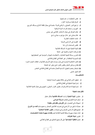 ‫التقرير‬‫النهائي‬‫ألشغال‬‫الملتقى‬‫األول‬‫للمجتمع‬‫المدني‬
22
1-‫المعطيات‬ ‫نقص‬‫تحينها‬ ‫عدم‬ ‫او‬
2-‫القرار‬ ‫ومركزية‬ ‫البرقراطية‬
3-‫التوزيع‬ ‫ومسالك‬ ‫االنتاج‬ ‫تكلفة‬ ‫مجال‬ ‫في‬ ‫خاصة‬ ‫للدولة‬ ‫الرقابي‬ ‫و‬ ‫التعديلي‬ ‫الدور‬ ‫تراجع‬
4-‫الرقابية‬ ‫الدولة‬ ‫قدرات‬ ‫ضعف‬ ‫و‬ ‫التهريب‬
5-‫االستثمار‬ ‫مجال‬ ‫في‬ ‫الحوافز‬ ‫نظام‬‫مجدي‬ ‫غير‬ ‫الفالحي‬
6-‫جبائي‬ ‫نظام‬‫عادل‬ ‫غير‬‫واسع‬ ‫جبائي‬ ‫تهرب‬ ‫مع‬
7-‫ال‬ ‫تشتت‬‫العقارية‬ ‫ملكيات‬
8-‫الدولية‬ ‫االراضي‬ ‫في‬ ‫التفويت‬
9-‫الزراعة‬ ‫المساحات‬ ‫تقلص‬
11-‫التحتية‬ ‫البنية‬‫متهرئة‬:‫الفالحية‬ ‫المسالك‬
11-‫فاعلة‬ ‫غير‬ ‫والتنمية‬ ‫االحياء‬ ‫شركات‬
12-‫البذور‬‫و‬ ‫الغذائية‬ ‫التبعية‬ ‫مسألة‬ ‫و‬‫االنعكاسات‬‫فيها‬ ‫المتحكم‬ ‫غير‬ ‫السياسية‬ ‫و‬ ‫البيئية‬
13-‫ف‬ ‫الفعالة‬ ‫غير‬ ‫و‬ ‫المتفاقمة‬ ‫المديونية‬‫الفالحي‬ ‫القطاع‬ ‫ي‬
14-‫و‬ ‫الفالحية‬ ‫األسواق‬ ‫فتح‬ ‫سياسات‬ ‫ضل‬ ‫في‬ ‫المحدودة‬ ‫التنافسية‬ ‫القدرة‬‫اتفاقات‬‫الحرة‬ ‫التجارة‬
15-‫العاملة‬ ‫اليد‬ ‫توفير‬ ‫على‬ ‫القدرة‬ ‫وتقلص‬ ‫الشغل‬ ‫مواطن‬ ‫فقدان‬
16-‫الخاص‬ ‫الفالحي‬ ‫القطاع‬ ‫في‬ ‫خاصة‬ ‫للعمال‬ ‫االساسية‬ ‫الحقوق‬ ‫وهضم‬ ‫تجاهل‬
17-‫المائي‬ ‫العجز‬
‫ا‬‫إل‬‫شكاليـــــات‬
1-‫اال‬ ‫تحقيق‬‫الغذائي‬ ‫من‬‫الوطنية‬ ‫السيادة‬ ‫بمفهوم‬ ‫عالقة‬ ‫في‬
2-‫الفالحي‬ ‫القطاع‬ ‫في‬ ‫تشغيلية‬ ‫إستراتجية‬
3-‫الفالحية‬ ‫التنمية‬ ‫مجال‬ ‫في‬ ‫الجهوي‬ ‫و‬ ‫المحلي‬ ‫القرار‬ ‫تطوير‬ ‫و‬ ‫الالمركزية‬ ‫لدعم‬ ‫إستراتيجية‬
‫االقتراحات‬‫العاجلة‬
1.-‫تطوير‬‫التحتية‬ ‫البنية‬‫وأساسا‬‫الفالحية‬ ‫المسالك‬‫عاجل‬ ‫بشكل‬
2.‫للتصدي‬ ‫الدولة‬ ‫تدخل‬‫لظاهرة‬‫المواشي‬ ‫لسرقة‬
3.‫على‬ ‫الحصول‬ ‫في‬ ‫تسهيالت‬‫معقولة‬ ‫بالفوائض‬ ‫القروض‬
4.‫ماديا‬ ‫ودعمهم‬ ‫الصغار‬ ‫الفالحين‬ ‫تصرف‬ ‫في‬ ‫االراضي‬ ‫من‬ ‫تبقى‬ ‫ما‬ ‫حماية‬‫النزوح‬ ‫من‬ ‫للحد‬
5.‫تجم‬‫ضيعات‬ ‫في‬ ‫الصغرى‬ ‫االراضي‬ ‫قطع‬ ‫يع‬‫و‬‫المعاشية‬ ‫الفالحة‬ ‫تطوير‬
6.‫هيئات‬ ‫إنشاء‬‫جهوية‬‫مستقلة‬‫للتنمية‬‫الفالحة‬‫تضم‬‫كفاءا‬‫ت‬‫متعددة‬ ‫جهوية‬‫االختصاصات‬
7.‫تطوير‬‫شبكة‬‫ال‬‫طرقات‬
8.‫تعميم‬‫االجتماعية‬ ‫التغطية‬‫كل‬ ‫على‬‫الفالحي‬ ‫القطاع‬ ‫في‬ ‫العاملين‬ ‫جميع‬
 