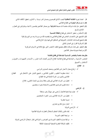 ‫التقرير‬‫النهائي‬‫ألشغال‬‫الملتقى‬‫األول‬‫للمجتمع‬‫المدني‬
23
9.‫تجربة‬ ‫اعتماد‬‫التعاقدية‬ ‫الفالحة‬‫وضمان‬ ‫الفوضوي‬ ‫االنتاج‬ ‫لتجنب‬‫دودية‬ ‫المر‬‫و‬‫و‬ ‫االنتاج‬‫تحقيق‬‫الذاتي‬ ‫االكتفاء‬
11.‫تدعيم‬‫البحوث‬ ‫مراكز‬‫الفالحي‬ ‫القطاع‬ ‫في‬
11.‫ا‬‫صبغة‬ ‫ذات‬ ‫خاصة‬ ‫شركات‬ ‫إنشاء‬ ‫عل‬ ‫لتحفيز‬‫تشاركية‬‫صغار‬ ‫بين‬‫الفالحين‬‫العمل‬ ‫في‬ ‫ويشتركون‬ ‫االعباء‬ ‫يقتسمون‬‫و‬
‫اإلنتاج‬‫والربح‬
12.‫االستثمار‬‫تحفيز‬ ‫و‬‫االستثمار‬‫قطاع‬ ‫في‬‫الشمسية‬ ‫الطاقة‬
13.‫الخاص‬ ‫االنتصاب‬ ‫على‬ ‫التشجيع‬‫من‬ ‫ذلك‬ ‫يقتضيه‬ ‫بما‬ ‫الفالحي‬ ‫القطاع‬ ‫في‬‫البيروقراطية‬ ‫من‬ ‫وحد‬ ‫مرونة‬
14.‫تشجيع‬‫الصناعات‬‫و‬ ‫الغذائية‬‫انتاج‬ ‫وفرة‬ ‫فيها‬ ‫التي‬ ‫المناطق‬ ‫في‬ ‫التحويلية‬‫فالحي‬
15.‫القرار‬ ‫المركزية‬‫البنكي‬ ‫الميدان‬ ‫في‬
16.‫إنشاء‬ ‫على‬ ‫التحفيز‬‫االخضر‬ ‫العلف‬ ‫بتجميع‬ ‫تتكفل‬ ‫شركات‬‫الذي‬‫المركزية‬ ‫االسواق‬ ‫في‬ ‫اتالفه‬ ‫يقع‬
17.‫مراجعة‬‫مديونية‬‫الفالحين‬ ‫صغار‬
‫خاصة‬ ‫مقترحات‬‫ب‬‫األساسية‬ ‫العناصر‬‫الفالحة‬ ‫قطاع‬ ‫في‬ ‫المتداخلة‬
‫األساسية‬ ‫العناصر‬‫الفالحة‬ ‫قطاع‬ ‫في‬ ‫المتداخلة‬ ‫و‬:‫ألفالح‬‫أألرض‬‫ألغابات‬‫ألماء‬‫و‬ ‫األسمدة‬ ‫و‬ ‫البذور‬‫ألتجهيزات‬‫و‬‫التمويل‬‫و‬
‫أالستثمار‬‫و‬‫التسويق‬
1-‫الفالح‬
‫الدراسي‬ ‫المستوى‬ ‫وضعف‬ ‫الفالحين‬ ‫لدى‬ ‫األعمار‬ ‫معدل‬ ‫ارتفاع‬
-‫ال‬ ‫التكوين‬ ‫و‬ ‫التعليم‬ ‫منظومة‬ ‫إعادة‬‫في‬ ‫االشتغال‬ ‫على‬ ‫الشبان‬ ‫تشجيع‬ ‫و‬ ‫فالحي‬‫القطاع‬
‫القطاع‬ ‫هذا‬ ‫في‬ ‫العاملة‬ ‫المرأة‬ ‫دور‬ ‫وتثمين‬ ‫الفالحي‬
-‫الفالح‬ ‫و‬ ‫العلمي‬ ‫البحث‬ ‫بين‬ ‫وصل‬ ‫حلقة‬ ‫يكون‬ ‫كي‬ ‫الفالحي‬ ‫المرشد‬ ‫دور‬ ‫تفعيل‬
-‫مختصين‬ ‫بخبراء‬ ‫واالستعانة‬ ‫الفالحين‬ ‫المرشدين‬ ‫تكوين‬ ‫إعادة‬
2-‫األراضي‬
‫فالحية‬ ‫تحتية‬ ‫بنية‬ ‫غياب‬,‫أراضي‬‫مستغلة‬ ‫وغير‬ ٌ‫ة‬‫مهيا‬ ‫غير‬
-‫المختصين‬ ‫الخبراء‬ ‫ودور‬ ‫الفالحي‬ ‫االرشاد‬ ‫دور‬ ‫تفعيل‬
-‫عقارية‬ ‫تسوية‬
-‫إجباري‬ ‫عقاري‬ ‫مسح‬ ‫انجاز‬
‫الدولية‬ ‫األراضي‬
-‫قانون‬ ‫إلغاء‬0445‫الفالحية‬ ‫الدولية‬ ‫العقارات‬ ‫الستغالل‬ ‫المنظم‬
-‫المبرمة‬ ‫العقود‬ ‫مراجعة‬
-‫في‬ ‫الدولة‬ ‫و‬ ‫الخواص‬ ‫بين‬ ‫المبرمة‬ ‫للعقود‬ ‫صارمة‬ ‫مراقبة‬‫الدولية‬ ‫االراضي‬ ‫استغالل‬ ‫اطار‬
-‫العالقة‬ ‫الوضعيات‬ ‫لتصفية‬ ‫العقارية‬ ‫الوكالة‬ ‫تكليف‬
 