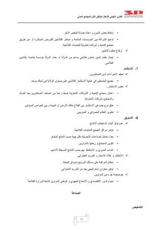 ‫التقرير‬‫النهائي‬‫ألشغال‬‫الملتقى‬‫األول‬‫للمجتمع‬‫المدني‬
25
-‫إسقاط‬‫بعض‬‫جد‬ ‫إعادة‬ ‫و‬ ‫الديون‬‫االخر‬ ‫البعض‬ ‫ولة‬.
-‫طريق‬ ‫عن‬ ‫أو‬ ‫المباشرة‬ ‫للقروض‬ ‫الفالحين‬ ‫صغار‬ ‫و‬ ‫المانحة‬ ‫الموسسات‬ ‫بين‬ ‫الشراكة‬ ‫تدعيم‬
‫الفالحية‬ ‫للخدمات‬ ‫تعاونية‬ ‫شركات‬ ‫و‬ ‫التنمية‬ ‫مجامع‬.
‫التامين‬ ‫معلوم‬ ‫إرتفاع‬.
-‫بالتامين‬ ‫خاصة‬ ‫مؤسسة‬ ‫الدولة‬ ‫بعث‬ ‫أو‬ ‫الدولة‬ ‫من‬ ‫مدعم‬ ‫فالحي‬ ‫خاص‬ ‫تامين‬ ‫نظام‬ ‫إيجاد‬
‫الفالحي‬.
7-‫االست‬‫ثمار‬
‫االجرا‬ ‫تعقيد‬‫ﺀ‬‫المستثمرين‬ ‫لدى‬ ‫ات‬.
-‫موحد‬ ‫شباك‬ ‫في‬ ‫الوالية‬ ‫مستوى‬ ‫على‬ ‫الفالحي‬ ‫االستثمار‬ ‫عملية‬ ‫في‬ ‫المتدخلين‬ ‫تجميع‬.
‫االستثمار‬ ‫نقص‬.
-‫البنوك‬ ‫بعد‬ ‫المستثمرين‬ ‫اصناف‬ ‫من‬ ً‫ا‬‫رابع‬ ‫صنفا‬ ‫التعاونية‬ ‫الشركات‬ ‫و‬ ‫التنمية‬ ‫مجامع‬ ‫إعتبار‬
‫التعاونية‬ ‫وشركات‬ ‫والمجامع‬.
-‫اال‬ ‫في‬ ‫جديد‬ ‫نوع‬ ‫خلق‬‫الممولين‬ ‫الخواص‬ ‫بين‬ ‫و‬ ‫المهنة‬ ‫أو‬ ‫األرض‬ ‫مالك‬ ‫الفالح‬ ‫بين‬ ‫ستثمار‬.
-‫الضريبي‬ ‫و‬ ‫المصرفي‬ ‫النظام‬ ‫تطوير‬.
8-‫التسويق‬
‫االنتاج‬ ‫الستيعاب‬ ‫آليات‬ ‫توفر‬ ‫عدم‬.
-‫الفالحية‬ ‫المنتجات‬ ‫لتجميع‬ ‫مراكز‬ ‫توفير‬.
-‫المتوفر‬ ‫المنتج‬ ‫حسب‬ ‫جهة‬ ‫بكل‬ ‫التحويلية‬ ‫لصناعات‬ ‫معامل‬ ‫بعث‬.
-‫بال‬ ‫ربطها‬ ‫و‬ ‫المجامع‬ ‫تكوين‬‫دواوين‬.
-‫االحتفاظ‬ ‫و‬ ‫المديرين‬ ‫انتداب‬‫ألدائهم‬ ‫المسجلة‬ ‫النتائج‬ ‫حسب‬ ‫بهم‬.
‫العشوائي‬ ‫التوريد‬ ‫و‬ ‫األسعار‬ ‫غالء‬ ‫و‬ ‫االحتكار‬.
-‫الجملة‬ ‫باسواق‬ ‫الترويج‬ ‫مسالك‬ ‫على‬ ‫المراقبة‬ ‫إحكام‬.
-‫العشوائي‬ ‫التوريد‬ ‫من‬ ‫يحد‬ ‫إستراتيجي‬ ‫مخزون‬ ‫توفير‬.
‫الدواوين‬ ‫من‬ ‫جزء‬ ‫خوصصة‬.
-‫ا‬ ‫و‬ ‫االقتصادي‬ ‫الدور‬ ‫إحياء‬‫الوطني‬ ‫و‬ ‫الجهوي‬ ‫الشعاع‬‫الفالحة‬ ‫لوزارة‬ ‫التابعة‬ ‫للدواوين‬
‫الصناعة‬
‫التشخيص‬
 