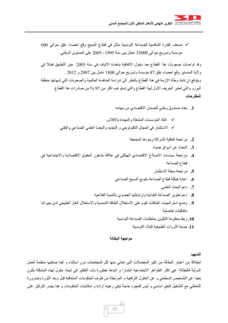 ‫التقرير‬‫النهائي‬‫ألشغال‬‫الملتقى‬‫األول‬‫للمجتمع‬‫المدني‬
27
‫حوالي‬ ‫غلق‬ ‫احصاء‬ ‫وقع‬ ‫النسيج‬ ‫قطاع‬ ‫في‬ ‫مثال‬ ‫التونسية‬ ‫للصناعة‬ ‫التنافسية‬ ‫القدرة‬ ‫ضعف‬022
‫حوالي‬ ‫وتسريح‬ ‫مؤسسة‬25222‫سنة‬ ‫بين‬ ‫عامل‬0445‫ـ‬0225‫الوطني‬ ‫المستوى‬ ‫على‬
‫القطاع‬ ‫هذا‬ ‫صعوبات‬ ‫تواصلت‬ ‫وقد‬‫سنة‬ ‫في‬ ‫االلياف‬ ‫متعددة‬ ‫االتفاقية‬ ‫دخول‬ ‫بعد‬0225‫التطبي‬ ‫حيز‬‫ق‬‫في‬ ‫فمثال‬
‫غلق‬ ‫احصاء‬ ‫وقع‬ ‫المنستير‬ ‫والية‬17‫حوالي‬ ‫وتسريح‬ ‫مؤسسة‬0122‫بين‬ ‫عامل‬0227‫و‬0200.
‫منطقة‬ ‫شهدتها‬ ‫التي‬ ‫والصعوبات‬ ‫العالمية‬ ‫المنافسة‬ ‫شراسة‬ ‫الى‬ ‫بالنظر‬ ‫القطاع‬ ‫هذا‬ ‫في‬ ‫االزمة‬ ‫وطأة‬ ‫تشتد‬ ‫ان‬ ‫ويتوقع‬
‫الي‬‫من‬ ‫اكثر‬ ‫تستوعب‬ ‫والتي‬ ‫القطاع‬ ‫لهذا‬ ‫االول‬ ‫الحريف‬ ‫تعتبر‬ ‫والتي‬ ‫ورو‬47%‫القطاع‬ ‫هذا‬ ‫صادرات‬ ‫من‬
‫المقترحات‬
1.‫مهامه‬ ‫من‬ ‫االقتصادي‬ ‫للضمان‬ ‫وطني‬ ‫صندوق‬ ‫بعث‬
‫باإلفالس‬ ‫والمهددة‬ ‫المشغلة‬ ‫المؤسسات‬ ‫انقاذ‬
‫و‬ ‫التكنولوجي‬ ‫المجال‬ ‫في‬ ‫االستثمار‬‫والتقني‬ ‫الصناعي‬ ‫العلمي‬ ‫والبحث‬ ‫التجديد‬
2.‫مرا‬‫المجحفة‬ ‫وبنودها‬ ‫الشراكة‬ ‫اتفاقية‬ ‫جعة‬
3.‫جديدة‬ ‫اسواق‬ ‫عن‬ ‫البحث‬
4.‫في‬ ‫واالجتماعية‬ ‫االقتصادية‬ ‫الحقوق‬ ‫بتدهور‬ ‫عالقة‬ ‫في‬ ‫الهيكلي‬ ‫االقتصادي‬ ‫االصالح‬ ‫سياسات‬ ‫مراجعة‬
‫الصناعة‬ ‫قطاع‬
5.‫االستثمار‬ ‫مجلة‬ ‫مراجعة‬
6.‫الصناعي‬ ‫النسيج‬ ‫بتنويع‬ ‫الصناعة‬ ‫قطاع‬ ‫هيكلة‬ ‫اعادة‬
7.‫العلمي‬ ‫البحث‬ ‫دعم‬
8.‫تط‬ ‫دعم‬‫الفالحية‬ ‫بالتنمية‬ ‫العضوي‬ ‫وارتباطها‬ ‫الغذائية‬ ‫الصناعة‬ ‫وير‬
9.‫جيراننا‬ ‫لدى‬ ‫الطبيعي‬ ‫الغاز‬ ‫واالستغالل‬ ‫الشمسية‬ ‫الطاقة‬ ‫االستغالل‬ ‫على‬ ‫تقوم‬ ‫الطاقات‬ ‫استراتجيات‬ ‫وضع‬
‫تفاضلية‬ ‫باتفاقيات‬
11.‫التونسية‬ ‫الصناعة‬ ‫بمتطلبات‬ ‫التكوين‬ ‫منظومة‬ ‫ربط‬
11.‫التونسية‬ ‫للبالد‬ ‫الطبيعية‬ ‫الثروات‬ ‫حماية‬
‫البطالة‬ ‫مواجهة‬
‫التمهيد‬
‫اعتبار‬ ‫من‬ ‫انطالقا‬‫العمل‬ ‫منظمة‬ ‫صنفتها‬ ‫كما‬ ‫و‬ ‫استثناء‬ ‫دون‬ ‫المجتمعات‬ ‫كل‬ ‫منها‬ ‫تعاني‬ ‫التى‬ ‫المعضالت‬ ‫اكبر‬ ‫من‬ ‫البطالة‬
‫يكون‬ ‫المشكلة‬ ‫لهذه‬ ‫حلول‬ ‫إيجاد‬ ‫في‬ ‫التفكير‬ ‫بات‬ ‫خطورة‬ ‫أشدها‬ ‫و‬ ‫انتشارا‬ ‫االجتماعية‬ ‫الظواهر‬ ‫اكثر‬ ‫هي‬ ‫فالبطالة‬ ‫الدولية‬
‫ال‬ ‫عن‬ ‫بعيدا‬‫وبعد‬ ‫قبل‬ ‫المتعاقبة‬ ‫الحكومات‬ ‫طرف‬ ‫من‬ ‫المرتجلة‬ ‫و‬ ‫الترقعية‬ ‫الحلول‬ ‫عن‬ ‫و‬ ‫السطحي‬ ‫تشخيص‬‫وضرورة‬ ‫الثورة‬
‫رهينة‬ ‫تبقى‬ ‫حاجة‬ ‫كمجرد‬ ‫ليس‬ ‫و‬ ‫اساسي‬ ‫كحق‬ ‫التشغيل‬ ‫مع‬ ‫التعاطي‬‫على‬ ‫التركيز‬ ‫يجدر‬ ‫هنا‬ ‫و‬ ‫الحكومات‬ ‫امكانيات‬ ‫و‬ ‫ارادة‬
 