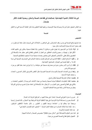 ‫التقرير‬‫النهائي‬‫ألشغال‬‫الملتقى‬‫األول‬‫للمجتمع‬‫المدني‬
33
‫الثالثة‬ ‫الورشة‬:‫األكثر‬ ‫الفئات‬ ‫وحماية‬ ،‫كن‬ّ‫س‬‫وال‬ ‫ة‬ّ‫الصح‬ ‫قطاعات‬ ‫في‬ ‫إصالحات‬ ،‫ة‬ّ‫ي‬‫االجتماع‬ ‫التنمية‬
‫هشاشة‬.
‫االتفاق‬ ‫تم‬ ‫التي‬ ‫األساسية‬ ‫النقاط‬ ‫نذكر‬ ‫وهنا‬ ‫التنظيم‬ ‫للجنة‬ ‫ورفعها‬ ‫التوصيات‬ ‫جملة‬ ‫وصياغة‬ ‫الورشة‬ ‫داخل‬ ‫المعمق‬ ‫النقاش‬ ‫بعد‬
‫عليها‬:
‫ـحة‬ّ‫ص‬‫ال‬
‫التشخيص‬
‫و‬ ،‫تطوره‬ ‫أمام‬ ‫عائقا‬ ‫تمثل‬ ‫أصبحت‬ ‫التي‬ ‫اإلخالالت‬ ‫و‬ ‫النواقص‬ ‫على‬ ‫المشاركون‬ ‫وقف‬ ،‫تونس‬ ‫في‬ ‫الصحة‬ ‫لواقع‬ ‫تناولهم‬ ‫عند‬
‫منها‬ ‫نذكر‬ ،‫إلصالحه‬ ‫محاولة‬ ‫ّة‬‫ي‬‫أ‬ ‫أمام‬ ‫حاجزا‬ ‫تقف‬:
1.‫أوال‬،02%‫التونسيين‬ ‫من‬(‫مواطن‬ ‫مليون‬ ‫يفوق‬ ‫ما‬)‫غ‬ ‫في‬ ‫يمثلون‬ ،‫صحية‬ ‫تغطية‬ ‫بأية‬ ‫يتمتعون‬ ‫ال‬‫الفئات‬ ‫البهم‬
‫منظم‬ ‫الغير‬ ‫بالقطاع‬ ‫العاملين‬ ‫أو‬ ‫العمل‬ ‫عن‬ ‫العاطلين‬ ‫الشباب‬ ‫مجموع‬ ‫و‬ ،‫تهميشا‬ ‫و‬ ‫فقرا‬ ‫األكثر‬.‫إلى‬ ‫باإلضافة‬ ‫هذا‬
‫فعلي‬ ‫بشكل‬ ‫المقصيين‬:‫الصحية‬ ‫لمتطلباتهم‬ ‫تستجيب‬ ‫ال‬ ‫دنيا‬ ‫صحية‬ ‫بخدمات‬ ‫يتمتعون‬ ‫الذين‬ ‫المعوقين‬ ‫األشخاص‬.
2.‫و‬‫ثانيا‬‫ل‬ ‫التداوي‬ ‫لتكلفة‬ ‫المطرد‬ ‫االرتفاع‬ ،‫نسبة‬ ‫إلى‬ ‫الصحية‬ ‫المصاريف‬ ‫في‬ ‫المباشرة‬ ‫مساهمته‬ ‫لتصل‬ ‫المواطن‬ ‫دى‬
15%‫االجتماعية‬ ‫الصناديق‬ ‫و‬ ‫الجباية‬ ‫بين‬ ‫مقسمة‬ ‫البقية‬ ‫و‬.
3.‫ثالثا‬،5%‫و‬ ،‫متوقعة‬ ‫غير‬ ‫صحية‬ ‫مصاريف‬ ‫من‬ ‫سنويا‬ ‫يعانون‬ ‫األسر‬ ‫من‬2%‫جراء‬ ‫من‬ ‫الفقر‬ ‫عتبة‬ ‫تحت‬ ‫ينزلون‬
‫تعرضهم‬‫لألمراض‬.
4.‫رابعا‬‫الصحية‬ ‫الخدمات‬ ‫تردي‬ ،‫المعدات‬ ‫و‬ ‫الصحي‬ ‫اإلطار‬ ‫في‬ ‫الفادح‬ ‫للنقص‬ ‫نظرا‬ ،‫العمومية‬ ‫الصحية‬ ‫بالمؤسسات‬
‫األساسية‬ ‫البنية‬ ‫ضعف‬ ‫و‬.
5.‫خامسا‬‫واضح‬ ‫بشكل‬ ‫الصحية‬ ‫الخارطة‬ ‫اختالل‬ ،.
6.‫سادسا‬‫و‬ ،‫المعتمدة‬ ‫المقاييس‬ ‫أو‬ ‫المرسومة‬ ‫األهداف‬ ‫حيث‬ ‫من‬ ‫واضحة‬ ‫صحية‬ ‫لسياسة‬ ‫المتعاقبة‬ ‫الحكومات‬ ‫افتقاد‬ ،
‫الص‬ ‫القطاع‬ ‫بقي‬ ‫بالتالي‬‫حي‬‫رهبن‬‫االرتجال‬ ‫و‬ ‫التجارب‬.‫اللبرالية‬ ‫في‬ ‫موغل‬ ‫تنموي‬ ‫منوال‬ ‫اعتماد‬ ‫إلى‬ ‫باإلضافة‬ ‫هذا‬
‫التجارية‬ ‫للمنافسة‬ ‫معروضة‬ ‫سلعة‬ ‫الناس‬ ‫صحة‬ ‫من‬ ‫يجعل‬.
‫التوصيات‬
1.‫الصلة‬ ‫ذات‬ ‫الدولية‬ ‫المواثيق‬ ‫و‬ ‫العهود‬ ‫جملة‬ ‫على‬ ‫اعتمادا‬ ،‫الصحة‬ ‫في‬ ‫الحق‬ ‫دسترة‬ ‫ضرورة‬.
2.‫التو‬ ‫الدولة‬ ‫مصادقة‬ ‫بضرورة‬ ‫التمسك‬‫أرضية‬ ‫لضمان‬ ‫ذلك‬ ‫و‬ ‫المجال‬ ‫بهذا‬ ‫المرتبطة‬ ‫الدولية‬ ‫االتفاقية‬ ‫بقية‬ ‫على‬ ‫نسية‬
‫التطوير‬ ‫و‬ ‫للتقييم‬ ‫مرجعا‬ ‫اعتمادها‬ ‫و‬ ‫لها‬ ‫يحتكم‬ ‫دنيا‬ ‫مرجعية‬.‫الدوليتين‬ ‫االتفاقيين‬ ‫خاصة‬ ‫نذكر‬ ‫و‬:
‫عدد‬ ‫ـ‬020‫لسنة‬0450‫الدولية‬ ‫العمل‬ ‫منظمة‬ ‫عن‬ ‫الصادرة‬" :‫االجتماعي‬ ‫للضمان‬ ‫الدنيا‬ ‫المعايير‬"
3.‫عدد‬012‫باألمومة‬ ‫الخاصة‬.
4.‫على‬ ‫للمصادقة‬ ‫الحكومة‬ ‫ندعو‬ ‫كما‬"‫سيول‬ ‫إعالن‬0221"‫المهنية‬ ‫السالمة‬ ‫و‬ ‫الصحة‬ ‫بخصوص‬.
5.‫حيث‬ ‫من‬ ‫العمومي‬ ‫الصحة‬ ‫قطاع‬ ‫بتأهيل‬ ‫التعجيل‬:
 